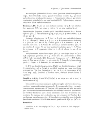 184 Cap´ıtulo 4. Quocientes e Isomorﬁsmos
Nos exemplos apresentados acima, o anel quociente obtido ´e sempre um
corpo. Por outro lado, vimos, quando estud´amos os an´eis Zm, que estes
an´eis s˜ao corpos precisamente quando m ´e um n´umero primo, o que ocorre
exactamente quando m ´e um ideal maximal de Z. Podemos agora mostrar
como estes factos est˜ao relacionados.
Teorema 4.2.9. Se A ´e um anel abeliano unit´ario, e I A ´e um ideal de
A, o quociente A/I ´e um corpo se e s´o se I ´e um ideal maximal de A.
Demonstra¸c˜ao. Supomos primeiro que I ´e um ideal maximal de A. Temos
a provar que A/I tem identidade 1 = 0, e que, se a = 0, ent˜ao existe x ∈ A
tal que ax = 1.
Notamos, primeiro, que 1 ∈ I, i.e., 1 = 0, pois caso contr´ario ter´ıamos
I = A. (Porquˆe?) Sendo a = 0, i.e., a ∈ I, consideramos o conjunto
J = {ax + b : x ∈ A e b ∈ I}. ´E claro que a ∈ J, e portanto J = I. ´E
tamb´em claro que I ⊂ J. Como A ´e abeliano, ´e imediato veriﬁcar que J ´e
um ideal de A, e como I ´e um ideal maximal conclu´ımos que J = A. Como
1 ∈ A, temos 1 ∈ J, e portanto existe x ∈ A e b ∈ I tal que 1 = ax + b, ou
ax = 1.
Reciprocamente, suponhamos agora que A/I ´e um corpo e seja π : A →
A/I a aplica¸c˜ao quociente. Se J I ´e um ideal de A que cont´em I, ent˜ao
π(J) ⊂ A/I ´e um ideal = {0}. Como A/I ´e um corpo, π(J) = A/I. Existe
pois a ∈ J tal que a ≡ 1, i.e., 1 = a+b, com b ∈ I. Como I ⊂ J, conclu´ımos
que 1 ∈ J, logo J = A. Portanto, I ´e um ideal maximal.
Se D ´e um dom´ınio integral, ent˜ao D[x] ´e um dom´ınio integral, e m(x)
´e irredut´ıvel se e s´o se m(x) ´e um ideal maximal na classe dos ideais
principais de D[x] (ver Proposi¸c˜ao 3.7.3). Se D = K ´e um corpo, K[x]
´e um d.i.p., logo, aplicando o teorema acima, obtemos imediatamente o
seguinte:
Corol´ario 4.2.10. O anel K[x]/ m(x) ´e um corpo se e s´o se m(x) ´e
irredut´ıvel em K[x].
Este corol´ario mostra a raz˜ao pela qual os exemplos anteriores s˜ao corpos,
e pode ser usado, pois, para criar extens˜oes de corpos conhecidos, e em parti-
cular construir novos corpos. O Teorema 4.2.9, pode por seu lado, ser usado
para deﬁnir os n´umeros reais em termos dos n´umeros racionais, permitindo-
nos veriﬁcar ﬁnalmente que a usual axiom´atica dos reais ´e tamb´em con-
sequˆencia dos axiomas para os inteiros que apresent´amos no Cap´ıtulo 2, o
que faremos na pr´oxima sec¸c˜ao. A´ı introduziremos tamb´em uma deﬁni¸c˜ao
formal dos complexos, identiﬁcados como o quociente de R[x] por x2 + 1 .
Exerc´ıcios.
1. Prove que, se H ´e um subgrupo de G e [G : H] = 2, ent˜ao H ´e um subgrupo
normal de G.
 