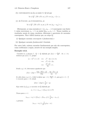 4.3. N´umeros Reais e Complexos 187
(b) convergente em Q, se existe l ∈ Q tal que
∀ε ∈ Q+
, ∃N ∈ N : n ≥ N =⇒ |xn − l|  ε.
(c) de Cauchy, ou fundamental, se
∀ε ∈ Q+
, ∃N ∈ N : n, m ≥ N =⇒ |xn − xm|  ε.
Obviamente, se uma sucess˜ao x = (x1, x2, . . . ) ´e convergente com limite
l, ent˜ao escrevemos xn → l, ou ainda limn→∞ xn = l. Temos tamb´em os
resultados usuais de soma, produtos, diferen¸cas e quocientes de sucess˜oes
convergentes. N˜ao ´e dif´ıcil mostrar que, no corpo Q,
(i) Qualquer sucess˜ao convergente ´e fundamental, e
(ii) Qualquer sucess˜ao fundamental ´e limitada.
Por outro lado, existem sucess˜oes fundamentais que n˜ao s˜ao convergentes,
como veriﬁcamos a seguir, atrav´es de um exemplo simples.
Exemplo 4.3.2.
Considere-se a fun¸c˜ao f : Q → Q deﬁnida por f(x) = x2
+2
2x . Se x  0,
notamos que f(x)  1, porque
(x − 1)2
+ 1  0 =⇒ x2
− 2x + 2  0,
=⇒ x2
+ 2  2x,
=⇒
x2
+ 2
2x
 1.
Sendo x, y  0, observamos igualmente que
f(x) − f(y) =
(xy − 2)(x − y)
2xy
=
xy − 2
xy
x − y
2
.
Se al´em disso x, y ≥ 1, ´e f´acil veriﬁcar que −1 ≤ xy−2
xy  1, pois g(z) = 1 − 2
z
´e crescente para z  0, donde
|f(x) − f(y)| ≤
1
2
|x − y|.
Seja ent˜ao {xn}n∈N a sucess˜ao em Q deﬁnida por
x1 = 1, e xn+1 = f(xn) se n ∈ N.
Temos para n  1
|xn+1 − xn| = |f(xn) − f(xn−1)| ≤
1
2
|xn − xn−1|,
e portanto
|xn+1 − xn| ≤
1
2n−1
|x2 − x1|.
 