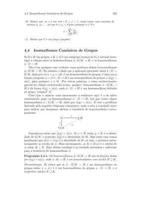 4.4. Isomorﬁsmos Can´onicos de Grupos 193
10. Mostre que, se x ´e um real e 0 ≤ x  1, ent˜ao existe uma sucess˜ao de
inteiros a1, a2, . . . tal que 0 ≤ an ≤ 9 para qualquer n ∈ N e
x =
∞
n=1
an
10n
.
11. Mostre que C ´e um corpo completo.
4.4 Isomorﬁsmos Can´onicos de Grupos
Se G e H s˜ao grupos, e K ⊆ G ´e um subgrupo normal de G, ´e natural inves-
tigar a rela¸c˜ao entre os homomorﬁsmos ˜φ : G/K → H, e os homomorﬁsmos
φ : G → H.
N˜ao ´e em qualquer caso evidente como podemos deﬁnir homomorﬁsmos
˜φ : G/K → H. No entanto, e dado que a aplica¸c˜ao quociente usual π : G →
G/K, dada por π(x) = x = xK, ´e um homomorﬁsmo de grupos, ´e claro que a
fun¸c˜ao composta φ = ˜φ◦π : G → H ´e um homomorﬁsmo de grupos, e ˜φ(x) =
φ(x), para qualquer x ∈ G. Por outras palavras, e como esclarecimento
parcial da rela¸c˜ao mencionada acima, qualquer homomorﬁsmo ˜φ : G/K →
H ´e da forma ˜φ(x) = φ(x), onde φ : G → H ´e um homomorﬁsmo deﬁnido
no grupo “original” G.
Claro que o aspecto mais interessante a esclarecer aqui ´e o de saber
exactamente quais os homomorﬁsmos φ : G → H, tais que existe algum
homomorﬁsmo ˜φ : G/K → H, dado por ˜φ(x) = φ(x). ´E esse o problema
ilustrado pelo seguinte diagrama comutativo, onde a seta a tracejado serve
para indicar que desejamos aﬁrmar a existˆencia do homomorﬁsmo corres-
pondente.
G
π

φ
GG H
G/K
˜φ
UUooooooo
Suponha-se ent˜ao que ˜φ(x) = φ(x). Se x ∈ K ent˜ao x = K ´e a identi-
dade de G/K, e portanto ˜φ(x) ´e a identidade de H. Mas neste caso temos
igualmente que φ(x) = ˜φ(x) ´e a identidade de H, ou seja, x pertence neces-
sariamente ao n´ucleo de φ. Mais sucintamente, se N = N(φ) ´e o n´ucleo de
φ, ent˜ao K ⊆ N. Esta ´ultima condi¸c˜ao ´e na verdade necess´aria e suﬁciente
para a existˆencia do homomorﬁsmo ˜φ:
Proposi¸c˜ao 4.4.1. Os homomorﬁsmos ˜φ : G/K → H s˜ao as fun¸c˜oes dadas
por ˜φ(x) = φ(x), onde φ : G → H ´e um homomorﬁsmo com n´ucleo N ⊇ K.
Demonstra¸c˜ao. J´a vimos que se ˜φ : G/K → H ´e um homomorﬁsmo de
grupos ent˜ao φ = ˜φ ◦ π ´e um homomorﬁsmo de grupos φ : G → H, e o
respectivo n´ucleo N ⊇ K.
 