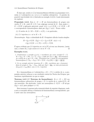 4.4. Isomorﬁsmos Can´onicos de Grupos 195
´E claro que, sendo φ e ˜φ os homomorﬁsmos referidos na proposi¸c˜ao 4.4.1,
ent˜ao ˜φ ´e sobrejectivo se e s´o se φ ´e tamb´em sobrejectivo. A quest˜ao da
poss´ıvel injectividade de ˜φ, ilustrada no exemplo 4.4.2.2, ´e mais interessante
de explorar:
Proposi¸c˜ao 4.4.3. Seja φ : G → H um homomorﬁsmo de grupos com
n´ucleo N ⊇ K, onde K ⊆ G ´e um subgrupo normal de G. Seja ainda π :
G → G/K a aplica¸c˜ao quociente usual, π(x) = x ∈ G/K, e ˜φ : G/K → H
o correspondente homomorﬁsmo dado por ˜φ(x) = φ(x). Temos ent˜ao:
(i) O n´ucleo de ˜φ ´e M = N/K = π(N), e em particular,
(ii) ˜φ ´e injectiva se e s´o se K = N.
Demonstra¸c˜ao. Seja e a identidade de H. O seguinte c´alculo ´e muito simples:
M ={x ∈ G/K : ˜φ(x) = e} = {x ∈ G/K : φ(x) = e}
={x ∈ G/K : x ∈ N} = π(N) = N/K.
´E agora evidente que ˜φ ´e injectiva se e s´o π(N) s´o tem um elemento, (neste
caso, a classe K), o que ocorre se e s´o se N = K.
Exemplos 4.4.4.
1. Continuamos o exemplo 4.4.2.3, e recordamos que neste exemplo G = Z,
H = Z210, K = 70 , e φ : Z → Z210 ´e dada por φ(x) = 36x. determin´amos
j´a o n´ucleo de φ, que ´e N = 35 . Conclu´ımos que o n´ucleo do correspondente
homomorﬁsmo ˜φ : Z70 → Z210 ´e M = N/K = π70( 35 ) = 35 = {35, 0}.
2. Se no exemplo anterior tomarmos K = 35 , conclu´ımos que o homomor-
ﬁsmo de grupos ˜φ : Z35 → Z210, dado por ˜φ(x) = 36x, ou mais precisamente
˜φ(π35(x)) = π210(36x), com x ∈ Z, ´e injectivo.
Se o homomorﬁsmo φ ´e sobrejectivo, e K = N ´e o n´ucleo de φ, a pro-
posi¸c˜ao anterior reduz-se a um resultado central da Teoria dos Grupos, que
usaremos repetidamente no que se segue.
Teorema 4.4.5 (1o Teorema do Isomorﬁsmo). Se φ : G → H´e um
homomorﬁsmo sobrejectivo de grupos, e N ´e o n´ucleo de φ, ent˜ao G/N e H
s˜ao isomorfos. Em particular, existe um isomorﬁsmo ˜φ : G/N → H tal que
˜φ(x) = φ(x) para qualquer x ∈ G.
Este teorema ´e expresso pela comutatividade do seguinte diagrama, onde
a seta a tracejado aﬁrma a existˆencia do homomorﬁsmo correspondente, que
´e neste caso um isomorﬁsmo.
G
π

φ
GG H
G/N
˜φ
UUooooooo
 