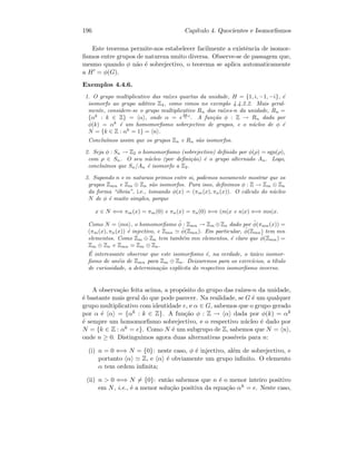 196 Cap´ıtulo 4. Quocientes e Isomorﬁsmos
Este teorema permite-nos estabelecer facilmente a existˆencia de isomor-
ﬁsmos entre grupos de natureza muito diversa. Observe-se de passagem que,
mesmo quando φ n˜ao ´e sobrejectivo, o teorema se aplica automaticamente
a H = φ(G).
Exemplos 4.4.6.
1. O grupo multiplicativo das ra´ızes quartas da unidade, H = {1, i, −1, −i}, ´e
isomorfo ao grupo aditivo Z4, como vimos no exemplo 4.4.2.2. Mais geral-
mente, considere-se o grupo multiplicativo Rn das ra´ızes-n da unidade, Rn =
{αk
: k ∈ Z} = α , onde α = e
2π
n i
. A fun¸c˜ao φ : Z → Rn dada por
φ(k) = αk
´e um homomorﬁsmo sobrejectivo de grupos, e o n´ucleo de φ ´e
N = {k ∈ Z : αk
= 1} = n .
Conclu´ımos assim que os grupos Zn e Rn s˜ao isomorfos.
2. Seja φ : Sn → Z2 o homomorﬁsmo (sobrejectivo) deﬁnido por φ(ρ) = sgn(ρ),
com ρ ∈ Sn. O seu n´ucleo (por deﬁni¸c˜ao) ´e o grupo alternado An. Logo,
conclu´ımos que Sn/An ´e isomorfo a Z2.
3. Supondo n e m naturais primos entre si, podemos novamente mostrar que os
grupos Zmn e Zm ⊕ Zn s˜ao isomorfos. Para isso, deﬁnimos φ : Z → Zm ⊕ Zn
da forma “´obvia”, i.e., tomando φ(x) = (πm(x), πn(x)). O c´alculo do n´ucleo
N de φ ´e muito simples, porque
x ∈ N ⇐⇒ πm(x) = πm(0) e πn(x) = πn(0) ⇐⇒ (m|x e n|x) ⇐⇒ mn|x.
Como N = mn , o homomorﬁsmo ˜φ : Zmn → Zm ⊕Zn dado por ˜φ(πmn(x)) =
(πm(x), πn(x)) ´e injectivo, e Zmn
˜φ(Zmn). Em particular, ˜φ(Zmn) tem mn
elementos. Como Zm ⊕ Zn tem tamb´em mn elementos, ´e claro que ˜φ(Zmn) =
Zm ⊕ Zn e Zmn Zm ⊕ Zn.
´E interessante observar que este isomorﬁsmo ´e, na verdade, o ´unico isomor-
ﬁsmo de an´eis de Zmn para Zm ⊕ Zn. Deixaremos para os exerc´ıcios, a t´ıtulo
de curiosidade, a determina¸c˜ao expl´ıcita do respectivo isomorﬁsmo inverso.
A observa¸c˜ao feita acima, a prop´osito do grupo das ra´ızes-n da unidade,
´e bastante mais geral do que pode parecer. Na realidade, se G ´e um qualquer
grupo multiplicativo com identidade e, e α ∈ G, sabemos que o grupo gerado
por α ´e α = {αk : k ∈ Z}. A fun¸c˜ao φ : Z → α dada por φ(k) = αk
´e sempre um homomorﬁsmo sobrejectivo, e o respectivo n´ucleo ´e dado por
N = {k ∈ Z : αk = e}. Como N ´e um subgrupo de Z, sabemos que N = n ,
onde n ≥ 0. Distinguimos agora duas alternativas poss´ıveis para n:
(i) n = 0 ⇐⇒ N = {0}: neste caso, φ ´e injectivo, al´em de sobrejectivo, e
portanto α Z, e α ´e obviamente um grupo inﬁnito. O elemento
α tem ordem inﬁnita;
(ii) n  0 ⇐⇒ N = {0}: ent˜ao sabemos que n ´e o menor inteiro positivo
em N, i.e., ´e a menor solu¸c˜ao positiva da equa¸c˜ao αk = e. Neste caso,
 