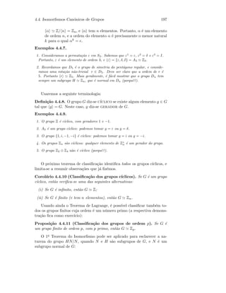 4.4. Isomorﬁsmos Can´onicos de Grupos 197
α Z/ n = Zn, e α tem n elementos. Portanto, α ´e um elemento
de ordem n, e a ordem do elemento α ´e precisamente o menor natural
k para o qual αk = e.
Exemplos 4.4.7.
1. Consideramos a permuta¸c˜ao ε em S3. Sabemos que ε1
= ε, ε2
= δ e ε3
= I.
Portanto, ε ´e um elemento de ordem 3, e ε = {ε, δ, I} = A3 Z3.
2. Recordamos que D5 ´e o grupo de simetria do pent´agono regular, e conside-
ramos uma rota¸c˜ao n˜ao-trivial r ∈ D5. Deve ser claro que a ordem de r ´e
5. Portanto r Z5. Mais geralmente, ´e f´acil mostrar que o grupo Dn tem
sempre um subgrupo H Zn, que ´e normal em Dn (porquˆe?).
Usaremos a seguinte terminologia:
Deﬁni¸c˜ao 4.4.8. O grupo G diz-se c´ıclico se existe algum elemento g ∈ G
tal que g = G. Neste caso, g diz-se gerador de G.
Exemplos 4.4.9.
1. O grupo Z ´e c´ıclico, com geradores 1 e −1.
2. A3 ´e um grupo c´ıclico: podemos tomar g = ε ou g = δ.
3. O grupo {1, i, −1, −i} ´e c´ıclico: podemos tomar g = i ou g = −i.
4. Os grupos Zn s˜ao c´ıclicos: qualquer elemento de Z∗
n ´e um gerador do grupo.
5. O grupo Z2 ⊕ Z4 n˜ao ´e c´ıclico (porquˆe?).
O pr´oximo teorema de classiﬁca¸c˜ao identiﬁca todos os grupos c´ıclicos, e
limita-se a resumir observa¸c˜oes que j´a ﬁz´emos.
Corol´ario 4.4.10 (Classiﬁca¸c˜ao dos grupos c´ıclicos). Se G ´e um grupo
c´ıclico, ent˜ao veriﬁca-se uma das seguintes alternativas:
(i) Se G ´e inﬁnito, ent˜ao G Z;
(ii) Se G ´e ﬁnito (e tem n elementos), ent˜ao G Zn.
Usando ainda o Teorema de Lagrange, ´e poss´ıvel classiﬁcar tamb´em to-
dos os grupos ﬁnitos cuja ordem ´e um n´umero primo (a respectiva demons-
tra¸c˜ao ﬁca como exerc´ıcio):
Proposi¸c˜ao 4.4.11 (Classiﬁca¸c˜ao dos grupos de ordem p). Se G ´e
um grupo ﬁnito de ordem p, com p primo, ent˜ao G Zp.
O 1o Teorema do Isomorﬁsmo pode ser aplicado para esclarecer a na-
tureza do grupo HN/N, quando N e H s˜ao subgrupos de G, e N ´e um
subgrupo normal de G:
 
