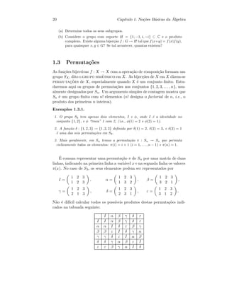 20 Cap´ıtulo 1. No¸c˜oes B´asicas da ´Algebra
(a) Determine todos os seus subgrupos.
(b) Considere o grupo com suporte H = {1, −1, i, −i} ⊂ C e o produto
complexo. Existe alguma bijec¸c˜ao f : G → H tal que f(x+y) = f(x)f(y),
para quaisquer x, y ∈ G? Se tal acontecer, quantas existem?
1.3 Permuta¸c˜oes
As fun¸c˜oes bijectivas f : X → X com a opera¸c˜ao de composi¸c˜ao formam um
grupo SX, dito o grupo sim´etrico em X. As bijec¸c˜oes de X em X dizem-se
permutac¸˜oes de X, especialmente quando X ´e um conjunto ﬁnito. Estu-
daremos aqui os grupos de permuta¸c˜oes nos conjuntos {1, 2, 3, . . . , n}, usu-
almente designados por Sn. Um argumento simples de contagem mostra que
Sn ´e um grupo ﬁnito com n! elementos (n! designa o factorial de n, i.e., o
produto dos primeiros n inteiros).
Exemplos 1.3.1.
1. O grupo S2 tem apenas dois elementos, I e φ, onde I ´e a identidade no
conjunto {1, 2}, e φ “troca” 1 com 2, ( i.e., φ(1) = 2 e φ(2) = 1).
2. A fun¸c˜ao δ : {1, 2, 3} → {1, 2, 3} deﬁnida por δ(1) = 2, δ(2) = 3, e δ(3) = 1
´e uma das seis permuta¸c˜oes em S3.
3. Mais geralmente, em Sn temos a permuta¸c˜ao π : Sn → Sn que permuta
ciclicamente todos os elementos: π(i) = i + 1 (i = 1, . . . , n − 1) e π(n) = 1.
´E comum representar uma permuta¸c˜ao π de Sn por uma matriz de duas
linhas, indicando na primeira linha a vari´avel x e na segunda linha os valores
π(x). No caso de S3, os seus elementos podem ser representados por
I =
1 2 3
1 2 3
, α =
1 2 3
1 3 2
, β =
1 2 3
3 2 1
,
γ =
1 2 3
2 1 3
, δ =
1 2 3
2 3 1
, ε =
1 2 3
3 1 2
.
N˜ao ´e dif´ıcil calcular todos os poss´ıveis produtos destas permuta¸c˜oes indi-
cados na tabuada seguinte:
I α β γ δ ε
I I α β γ δ ε
α α I δ ε β γ
β β ε I δ γ α
γ γ δ ε I α β
δ δ γ α β ε I
ε ε β γ α I δ
 