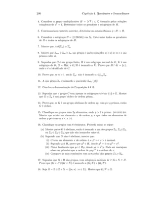 200 Cap´ıtulo 4. Quocientes e Isomorﬁsmos
4. Considere o grupo multiplicativo H = e
iπ
4 ⊂ C formado pelas solu¸c˜oes
complexas de z8
= 1. Determine todos os geradores e subgrupos de H.
5. Continuando o exerc´ıcio anterior, determine os automorﬁsmos φ : H → H.
6. Considere o subgrupo H = (123456) em S6. Determine todos os geradores
de H e todos os subgrupos de H.
7. Mostre que Aut(Zn) Z∗
n.
8. Mostre que Zmn e Zm ⊕ Zn s˜ao grupos e an´eis isomorfos se e s´o se m e n s˜ao
primos entre si.
9. Suponha que G ´e um grupo ﬁnito, H ´e um subgrupo normal de G, K ´e um
subgrupo de G, G = HK, e G/H ´e isomorfo a K. Prove que H ∩ K = {e},
onde e ´e a identidade de G.
10. Prove que, se n  1, ent˜ao Zpn n˜ao ´e isomorfo a ⊕n
k=1Zp.
11. A que grupo Zn ´e isomorfo o quociente Z40/ 15 ?
12. Conclua a demonstra¸c˜ao da Proposi¸c˜ao 4.4.11.
13. Suponha que o grupo G tem apenas os subgrupos triviais {1} e G. Mostre
que G Zp ´e um grupo c´ıclico de ordem prima.
14. Prove que, se G ´e um grupo abeliano de ordem pq, com p e q primos, ent˜ao
G ´e c´ıclico.
15. Classiﬁque os grupos com 2p elementos, onde p  2 ´e primo. (sugest˜ao:
Mostre que existe um elemento x de ordem p, e que todos os elementos de
ordem p pertencem a  x ).
16. Classiﬁque os grupos com 8 elementos. Proceda como se segue:
(a) Mostre que se G ´e abeliano, ent˜ao ´e isomorfo a um dos grupos Z8, Z4 ⊕Z2,
ou Z2 ⊕ Z2 ⊕ Z2, que n˜ao s˜ao isomorfos entre si.
(b) Supondo que G n˜ao ´e abeliano, mostre que:
(i) G tem um elemento x de ordem 4, e H = x  ´e normal.
(ii) Supondo y ∈ H, prove que y2
∈ H, donde y2
= 1 ou y2
= x2
.
(iii) Prove ﬁnalmente que yx ∈ Hy, donde yx = x3
y. Pode ser vantajoso
observar primeiro que a ordem de yxy−1
´e a ordem de x.
(iv) Compare as suas conclus˜oes com as tabelas dos grupos D4 e H8.
17. Suponha que G e H s˜ao grupos, com subgrupos normais K ⊂ G e N ⊂ H.
Prove que (G × H)/(K × N) ´e isomorfo a (G/K) × (H/N).
18. Seja G = Z ⊕ Z e N = {(n, n) : n ∈ Z}. Mostre que G/N Z.
 