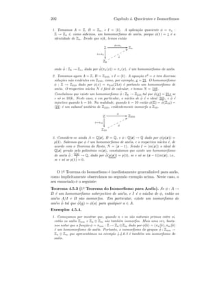 202 Cap´ıtulo 4. Quocientes e Isomorﬁsmos
1. Tomamos A = Z, B = Zn, e I = k . A aplica¸c˜ao quociente φ = πn :
Z → Zn ´e, como sabemos, um homomorﬁsmo de an´eis, porque φ(1) = 1 ´e a
identidade de Zn. Desde que n|k, temos ent˜ao
Z
π=πk

φ=πn
GG Zn
Zk
˜φ
VVppppppp
onde ˜φ : Zk → Zn, dada por ˜φ(πk(x)) = πn(x), ´e um homomorﬁsmo de an´eis.
2. Tomamos agora A = Z, B = Z210, e I = k . A equa¸c˜ao x2
= x tem diversas
solu¸c˜oes n˜ao evidentes em Z210, como, por exemplo, x = 21. O homomorﬁsmo
φ : Z → Z210 dado por φ(x) = π210(21x) ´e portanto um homomorﬁsmo de
an´eis. O respectivo n´ucleo N ´e f´acil de calcular, e temos N = 10 .
Conclu´ımos que existe um homomorﬁsmo ˜φ : Zk → Z210 tal que ˜φ(x) = 21x se
e s´o se 10|k. Neste caso, e em particular, o n´ucleo de ˜φ ´e o ideal 10 , e ˜φ ´e
injectivo quando k = 10. Na realidade, quando k = 10 ent˜ao φ(Z) = ˜φ(Z10) =
21 ´e um subanel unit´ario de Z210, evidentemente isomorfo a Z10.
Z
π=π10

φ
GG Z210
Z10
˜φ
UUooooooo
3. Considere-se ainda A = Q[x], B = Q, e φ : Q[x] → Q dado por φ(p(x)) =
p(1). Sabemos que φ ´e um homomorﬁsmo de an´eis, e o respectivo n´ucleo ´e, de
acordo com o Teorema do Resto, N = x − 1 . Sendo I = m(x) o ideal de
Q[x] gerado pelo polin´omio m(x), constatamos que existe um homomorﬁsmo
de an´eis ˜φ : Q[x]
I → Q, dado por ˜φ(p(x)) = p(1), se e s´o se (x − 1)|m(x), i.e.,
se e s´o se p(1) = 0.
O 1o Teorema do Isomorﬁsmo ´e imediatamente generaliz´avel para an´eis,
como implicitamente observ´amos no segundo exemplo acima. Neste caso, o
seu enunciado ´e o seguinte:
Teorema 4.5.3 (1o Teorema do Isomorﬁsmo para An´eis). Se φ : A →
B ´e um homomorﬁsmo sobrejectivo de an´eis, e I ´e o n´ucleo de φ, ent˜ao os
an´eis A/I e B s˜ao isomorfos. Em particular, existe um isomorﬁsmo de
an´eis ˜φ tal que ˜φ(a) = φ(a) para qualquer a ∈ A.
Exemplos 4.5.4.
1. Come¸camos por mostrar que, quando n e m s˜ao naturais primos entre si,
ent˜ao os an´eis Znm e Zn ⊕ Zm s˜ao tamb´em isomorfos. Mais uma vez, basta-
nos notar que a fun¸c˜ao φ = πnm : Z → Zn ⊕Zm dada por φ(k) = (πn(k), πm(k)
´e um homomorﬁsmo de an´eis. Portanto, o isomorﬁsmo de grupos ˜φ : Znm →
Zn ⊕ Zm que apresent´amos no exemplo 4.4.6.3 ´e tamb´em um isomorﬁsmo de
an´eis.
 