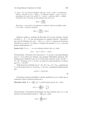 4.5. Isomorﬁsmos Can´onicos de An´eis 203
2. Seja α ∈ C um elemento alg´ebrico sobre Q, α ∈ Q, e m(x) o seu polin´omio
m´ınimo. Recorde-se que φ : Q[x] → C dada por φ(p(x)) = p(α) ´e um ho-
momorﬁsmo de an´eis, com n´ucleo N = m(x) , e ainda que Q[α] = φ(Q[x]).
Conclu´ımos do 1o
Teorema do Isomorﬁsmo para An´eis que
Q[α]
Q[x]
m(x)
.
Al´em disso, e como m(x) ´e um polin´omio irredut´ıvel, sabemos que Q[x]/ m(x)
´e um corpo, e portanto (porquˆe?)
Q[α]
Q[x]
m(x)
Q(α).
Podemos utilizar o resultado do Exemplo 4.5.4.1 para calcular a fun¸c˜ao
de Euler ϕ : N → N, que introduzimos no cap´ıtulo anterior. Recorde-se
que esta foi deﬁnida por ϕ(n) = |Z∗
n|, i.e., ϕ(n) ´e o n´umero de elementos
invert´ıveis no anel Zn, ou ainda, ´e o n´umero de naturais 1 ≤ k ≤ n que s˜ao
primos relativamente a n.
Lema 4.5.5. Se n1, . . . , nk s˜ao naturais primos entre si, ent˜ao
ϕ(n1 · · · nk) = ϕ(n1) · · · ϕ(nk).
Demonstra¸c˜ao. Provamos este lema para k = 2, j´a que a sua generaliza¸c˜ao
para k  2 se obtem por indu¸c˜ao, sem qualquer diﬁculdade adicional. Re-
lembramos do Cap´ıtulo 1 que, se A e B s˜ao an´eis unit´arios, ent˜ao (A⊕B)∗ =
A∗ ×B∗. Portanto, se C A⊕B, e os an´eis em causa s˜ao ﬁnitos, ´e evidente
que |C∗| = |A∗||B∗|.
Aplicamos este resultado com A = Zn, B = Zm, e C = Znm, supondo que
n e m s˜ao primos entre si. Como Znm Zn⊕Zm, conclu´ımos imediatamente
que:
ϕ(nm) = ϕ(n)ϕ(m).
O pr´oximo teorema possibilita o c´alculo imediato de ϕ(n), desde que se
conhe¸cam todos os factores primos de n.
Teorema 4.5.6. Se n = k
i=1 pei
i ´e a factoriza¸c˜ao prima de n ent˜ao
ϕ(n) = n
k
i=1
1 −
1
pi
.
Demonstra¸c˜ao. Conclu´ımos directamente do lema anterior que, se n ´e um
natural com factoriza¸c˜ao prima n = k
i=1 pei
i , ent˜ao
ϕ(n) =
k
i=1
ϕ(pei
i ).
 