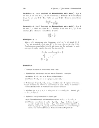 206 Cap´ıtulo 4. Quocientes e Isomorﬁsmos
Teorema 4.5.12 (2o Teorema do Isomorﬁsmo para An´eis). Seja A
um anel, I um ideal de A, e B um subanel de A. Ent˜ao I + B ´e um subanel
de A, I ´e um ideal de I + B, I ∩ B ´e um ideal de B, e temos o isomorﬁsmo
de an´eis
I + B
I
B
I ∩ B
.
Teorema 4.5.13 (3o Teorema do Isomorﬁsmo para An´eis). Seja A
um anel, I, J ideais de A com I ⊂ J. Ent˜ao I ´e um ideal de J, J/I ´e um
ideal de A/I, e temos o isomorﬁsmo de an´eis
A/I
J/I
A
J
.
Exemplo 4.5.14.
Com A = Z, supomos que n|m. Tomamos I = m , e J = n , donde J ⊇ I,
e I e J s˜ao ideais de Z. Neste caso, A/I = Zm, A/J = Zn, e J/I = n ⊆ Zm.
Conclu´ımos que os an´eis Zm/ n e Zn s˜ao isomorfos. Em particular, os an´eis
quociente formados a partir dos an´eis Zm s˜ao an´eis Zn.
A
I = Zm
π

φ
GG Zn = A
J
A/I
J/I = Zm
n
˜φ
TTmmmmmm
Exerc´ıcios.
1. Prove os Teoremas do Isomorﬁsmo para An´eis.
2. Suponha que A ´e um anel unit´ario com n elementos. Prove que:
(a) O anel A Zn se e s´o se A tem caracter´ıstica n.
(b) O anel A Zn se e s´o se o grupo (A, +) (Zn, +) .
3. A aﬁrma¸c˜ao de que Zn ⊕ Zm Znm, se mdc(n, m) = 1, exprime o Teorema
Chinˆes do Resto em termos de isomorﬁsmos de an´eis. Como se exprime o
Teorema Fundamental da Aritm´etica nos mesmos termos?
4. Suponha que n, m ∈ N, d = mdc(n, m) e k = mmc(n, m). Mostre que
Zn ⊕ Zm Zd ⊕ Zk.
5. Supondo n e m primos entre is, mostre que:
(a) Existe exactamente um isomorﬁsmo de anel φ : Zmn → Zm ⊕ Zn, e
(b) O ´unico isomorﬁsmo de anel φ : Zm ⊕ Zn → Zmn ´e da forma φ(x, y) =
φm(x) + φn(y), onde φk : Zk → Zmn ´e um homomorﬁsmo injectivo da
forma φk(πk(x)) = πmn(akx). Quais s˜ao os inteiros ak? Qual ´e a rela¸c˜ao
entre φ e o Teorema Chinˆes do Resto discutido no Cap´ıtulo 2?
 