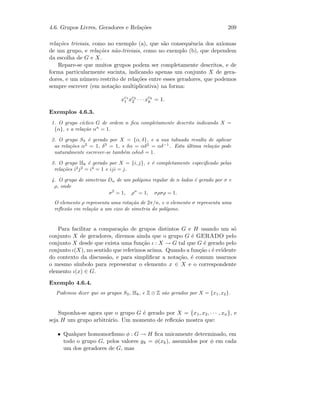4.6. Grupos Livres, Geradores e Rela¸c˜oes 209
rela¸c˜oes triviais, como no exemplo (a), que s˜ao consequˆencia dos axiomas
de um grupo, e rela¸c˜oes n˜ao-triviais, como no exemplo (b), que dependem
da escolha de G e X.
Repare-se que muitos grupos podem ser completamente descritos, e de
forma particularmente sucinta, indicando apenas um conjunto X de gera-
dores, e um n´umero restrito de rela¸c˜oes entre esses geradores, que podemos
sempre escrever (em nota¸c˜ao multiplicativa) na forma:
xc1
1 xc2
2 · · · xck
k = 1.
Exemplos 4.6.3.
1. O grupo c´ıclico G de ordem n ﬁca completamente descrito indicando X =
{α}, e a rela¸c˜ao αn
= 1.
2. O grupo S3 ´e gerado por X = {α, δ}, e a sua tabuada resulta de aplicar
as rela¸c˜oes α2
= 1, δ3
= 1, e δα = αδ2
= αδ−1
. Esta ´ultima rela¸c˜ao pode
naturalmente escrever-se tamb´em αδαδ = 1.
3. O grupo H8 ´e gerado por X = {i, j}, e ´e completamente especiﬁcado pelas
rela¸c˜oes i2
j2
= i4
= 1 e iji = j.
4. O grupo de simetrias Dn de um pol´ıgono regular de n lados ´e gerado por σ e
ρ, onde
σ2
= 1, ρn
= 1, σρσρ = 1.
O elemento ρ representa uma rota¸c˜ao de 2π/n, e o elemento σ representa uma
reﬂex˜ao em rela¸c˜ao a um eixo de simetria do pol´ıgono.
Para facilitar a compara¸c˜ao de grupos distintos G e H usando um s´o
conjunto X de geradores, diremos ainda que o grupo G ´e GERADO pelo
conjunto X desde que exista uma fun¸c˜ao ι : X → G tal que G ´e gerado pelo
conjunto ι(X), no sentido que referimos acima. Quando a fun¸c˜ao ι ´e evidente
do contexto da discuss˜ao, e para simpliﬁcar a nota¸c˜ao, ´e comum usarmos
o mesmo s´ımbolo para representar o elemento x ∈ X e o correspondente
elemento ι(x) ∈ G.
Exemplo 4.6.4.
Podemos dizer que os grupos S3, H8, e Z ⊕ Z s˜ao gerados por X = {x1, x2}.
Suponha-se agora que o grupo G ´e gerado por X = {x1, x2, · · · , xn}, e
seja H um grupo arbitr´ario. Um momento de reﬂex˜ao mostra que:
• Qualquer homomorﬁsmo φ : G → H ﬁca unicamente determinado, em
todo o grupo G, pelos valores yk = φ(xk), assumidos por φ em cada
um dos geradores de G, mas
 