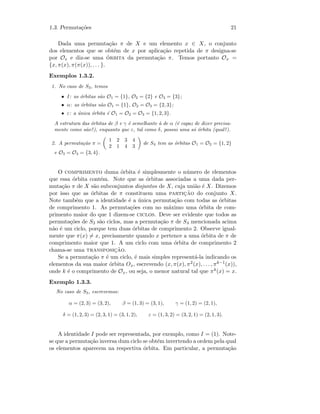 1.3. Permuta¸c˜oes 21
Dada uma permuta¸c˜ao π de X e um elemento x ∈ X, o conjunto
dos elementos que se obt´em de x por aplica¸c˜ao repetida de π designa-se
por Ox e diz-se uma ´orbita da permuta¸c˜ao π. Temos portanto Ox =
{x, π(x), π(π(x)), . . . }.
Exemplos 1.3.2.
1. No caso de S3, temos
• I: as ´orbitas s˜ao O1 = {1}, O2 = {2} e O3 = {3};
• α: as ´orbitas s˜ao O1 = {1}, O2 = O3 = {2, 3};
• ε: a ´unica ´orbita ´e O1 = O2 = O3 = {1, 2, 3}.
A estrutura das ´orbitas de β e γ ´e semelhante `a de α (´e capaz de dizer precisa-
mente como s˜ao?), enquanto que ε, tal como δ, possui uma s´o ´orbita (qual?).
2. A permuta¸c˜ao π =
1 2 3 4
2 1 4 3
de S4 tem as ´orbitas O1 = O2 = {1, 2}
e O3 = O4 = {3, 4}.
O comprimento duma ´orbita ´e simplesmente o n´umero de elementos
que essa ´orbita cont´em. Note que as ´orbitas associadas a uma dada per-
muta¸c˜ao π de X s˜ao subconjuntos disjuntos de X, cuja uni˜ao ´e X. Dizemos
por isso que as ´orbitas de π constituem uma partic¸˜ao do conjunto X.
Note tamb´em que a identidade ´e a ´unica permuta¸c˜ao com todas as ´orbitas
de comprimento 1. As permuta¸c˜oes com no m´aximo uma ´orbita de com-
primento maior do que 1 dizem-se ciclos. Deve ser evidente que todos as
permuta¸c˜oes de S3 s˜ao ciclos, mas a permuta¸c˜ao π de S4 mencionada acima
n˜ao ´e um ciclo, porque tem duas ´orbitas de comprimento 2. Observe igual-
mente que π(x) = x, precisamente quando x pertence a uma ´orbita de π de
comprimento maior que 1. A um ciclo com uma ´orbita de comprimento 2
chama-se uma transposic¸˜ao.
Se a permuta¸c˜ao π ´e um ciclo, ´e mais simples represent´a-la indicando os
elementos da sua maior ´orbita Ox, escrevendo (x, π(x), π2(x), . . . , πk−1(x)),
onde k ´e o comprimento de Ox, ou seja, o menor natural tal que πk(x) = x.
Exemplo 1.3.3.
No caso de S3, escrevemos:
α = (2, 3) = (3, 2), β = (1, 3) = (3, 1), γ = (1, 2) = (2, 1),
δ = (1, 2, 3) = (2, 3, 1) = (3, 1, 2), ε = (1, 3, 2) = (3, 2, 1) = (2, 1, 3).
A identidade I pode ser representada, por exemplo, como I = (1). Note-
se que a permuta¸c˜ao inversa dum ciclo se obt´em invertendo a ordem pela qual
os elementos aparecem na respectiva ´orbita. Em particular, a permuta¸c˜ao
 