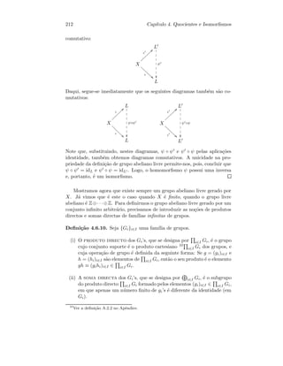 212 Cap´ıtulo 4. Quocientes e Isomorﬁsmos
comutativo:
L
ψ

1
1
1
1
1
1
1
X
ι
bb}}}}}}}
ι
22eeeeeeee
L
Daqui, segue-se imediatamente que os seguintes diagramas tamb´em s˜ao co-
mutativos:
L
ψ◦ψ

1
1
1
1
1
1
1
X
ι
cc~~~~~~~
ι
22ddddddd
L
L
ψ ◦ψ
1
1
1
1
1
1
1
X
ι
bb}}}}}}}
ι 22eeeeeee
L
Note que, substituindo, nestes diagramas, ψ ◦ ψ e ψ ◦ ψ pelas aplica¸c˜oes
identidade, tamb´em obtemos diagramas comutativos. A unicidade na pro-
priedade da deﬁni¸c˜ao de grupo abeliano livre permite-nos, pois, concluir que
ψ ◦ ψ = idL e ψ ◦ ψ = idL . Logo, o homomorﬁsmo ψ possui uma inversa
e, portanto, ´e um isomorﬁsmo.
Mostramos agora que existe sempre um grupo abeliano livre gerado por
X. J´a vimos que ´e este o caso quando X ´e ﬁnito, quando o grupo livre
abeliano ´e Z⊕· · ·⊕Z. Para deﬁnirmos o grupo abeliano livre gerado por um
conjunto inﬁnito arbitr´ario, precisamos de introduzir as no¸c˜oes de produtos
directos e somas directas de fam´ılias inﬁnitas de grupos.
Deﬁni¸c˜ao 4.6.10. Seja {Gi}i∈I uma fam´ılia de grupos.
(i) O produto directo dos Gi’s, que se designa por i∈I Gi, ´e o grupo
cujo conjunto suporte ´e o produto cartesiano 10
i∈I Gi dos grupos, e
cuja opera¸c˜ao de grupo ´e deﬁnida da seguinte forma: Se g = (gi)i∈I e
h = (hi)i∈I s˜ao elementos de i∈I Gi, ent˜ao o seu produto ´e o elemento
gh ≡ (gihi)i∈I ∈ i∈I Gi.
(ii) A soma directa dos Gi’s, que se designa por i∈I Gi, ´e o subgrupo
do produto directo i∈I Gi formado pelos elementos (gi)i∈I ∈ i∈I Gi,
em que apenas um n´umero ﬁnito de gi’s ´e diferente da identidade (em
Gi).
10
Ver a deﬁni¸c˜ao A.2.2 no Apˆendice.
 