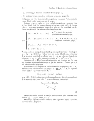 214 Cap´ıtulo 4. Quocientes e Isomorﬁsmos
(a) nenhum gk ´e elemento identidade de um grupo Gi;
(b) nenhuns termos sucessivos pertencem ao mesmo grupo Gi;
Designemos por ∗
i∈I Gi o conjunto das palavras reduzidas. Neste conjunto
vamos deﬁnir ent˜ao uma estrutura de grupo.
Sejam g = (g1, . . . , gn) e h = (h1, . . . , hm) duas palavras reduzidas, com
n ≤ m. Seja 0 ≤ N ≤ n o menor inteiro tal que para todo o N  k ≤ n, gk
e hn−k+1 pertencem ao mesmo grupo Gi, e gkhn−k+1 ´e a identidade em Gi.
Ent˜ao o produto gh ´e a palavra reduzida deﬁnida por
gh =



(g1, . . . , gN , hn−N+1, . . . , hm)
se N  0 e gN , hn−N+1 n˜ao
pertencem ao mesmo grupo,
(g1, . . . , gN−1, gN hn−N+1, hn−N+2, . . . , hm) se N  0, e gN , hn−N+1
pertencem ao mesmo grupo,
(hn−N+1, . . . , hm) se N = 0 e n  m,
1 se N = 0 e n = m.
A composi¸c˜ao de uma palavra reduzida g com a palavra vazia 1 ´e dada por
g1 = 1g = g. ´E f´acil de veriﬁcar que ﬁca assim deﬁnida uma estrutura
de grupo, com identidade a palavra vazia 1, e em que o inverso da palavra
reduzida g = (g1, . . . , gn) ´e a palavra reduzida g−1 = (g−1
n , . . . , g−1
1 ).
Sejam φi : Gi → ∗
i∈I Gi as aplica¸c˜oes que a um elemento g ∈ Gi, com
g = e associa a palavra reduzida (g), e que a e associa 1. ´E ´obvio que φi ´e
um homomorﬁsmo de grupos.
Finalmente, dado um grupo H e homomorﬁsmos de grupos ψi : Gi → H,
deﬁnimos um homomorﬁsmo de grupos, ψ : ∗
i∈I Gi → H, da seguinte
forma: ψ(1) = e (a identidade em H) e
ψ(g1, . . . , gn) = ψi1 (g1) · · · ψin (gn),
se gk ∈ Gik
. ´E f´acil veriﬁcar que este homomorﬁsmo ´e o ´unico homomorﬁsmo
de grupos que, para todo o i ∈ I, torna o diagrama comutativo:
Gi
φi
GG
ψi
99€€€€€€€€€€€€€€€
∗
i∈I Gi
ψ
1
1
1
H
Daqui em diante usamos a nota¸c˜ao multiplicativa para escrever uma
palavra (g1, . . . , gn) na forma g1 · · · gn.
O exemplo seguinte ilustra a diferen¸ca entre o produto livre e o produto
ou soma directa de grupos.
 