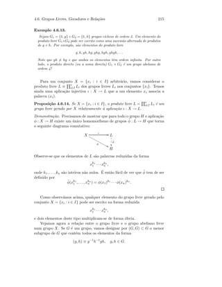 4.6. Grupos Livres, Geradores e Rela¸c˜oes 215
Exemplo 4.6.13.
Sejam G1 = {1, g} e G2 = {1, h} grupos c´ıclicos de ordem 2. Um elemento do
produto livre G1 ∗G2 pode ser escrito como uma sucess˜ao alternada de produtos
de g e h. Por exemplo, s˜ao elementos do produto livre
g, h, gh, hg, ghg, hgh, ghgh, . . .
Note que gh = hg e que ambos os elementos tˆem ordem inﬁnita. Por outro
lado, o produto directo (ou a soma directa) G1 × G2 ´e um grupo abeliano de
ordem 4!
Para um conjunto X = {xi : i ∈ I} arbitr´ario, vamos considerar o
produto livre L ≡ ∗
i∈I Li dos grupos livres Li nos conjuntos {xi}. Temos
ainda uma aplica¸c˜ao injectiva ι : X → L que a um elemento xi associa a
palavra (xi).
Proposi¸c˜ao 4.6.14. Se X = {xi : i ∈ I}, o produto livre L = ∗
i∈I Li ´e um
grupo livre gerado por X relativamente `a aplica¸c˜ao ι : X → L.
Demonstra¸c˜ao. Precisamos de mostrar que para todo o grupo H e aplica¸c˜ao
φ : X → H existe um ´unico homomorﬁsmo de grupos ˜φ : L → H que torna
o seguinte diagrama comutativo:
X
ι GG
φ
88xxxxxxxxxxxxx L
˜φ
1
1
1
H
Observe-se que os elementos de L s˜ao palavras reduzidas da forma
xk1
1 · · · xkn
n ,
onde k1, . . . , kn s˜ao inteiros n˜ao nulos. ´E ent˜ao f´acil de ver que ˜φ tem de ser
deﬁnido por
˜φ(xk1
1 , . . . , xkn
n ) = φ(x1)k1
· · · φ(xn)kn
.
Como observ´amos acima, qualquer elemento do grupo livre gerado pelo
conjunto X = {xi : i ∈ I} pode ser escrito na forma reduzida
xk1
1 · · · xkn
n ,
e dois elementos deste tipo multiplicam-se de forma ´obvia.
Vejamos agora a rela¸c˜ao entre o grupo livre e o grupo abeliano livre
num grupo X. Se G ´e um grupo, vamos designar por (G, G) ⊂ G o menor
subgrupo de G que cont´em todos os elementos da forma
(g, h) ≡ g−1
h−1
gh, g, h ∈ G.
 