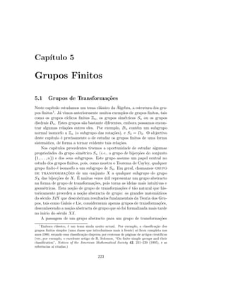 Cap´ıtulo 5
Grupos Finitos
5.1 Grupos de Transforma¸c˜oes
Neste cap´ıtulo estudamos um tema cl´assico da ´Algebra, a estrutura dos gru-
pos ﬁnitos1. J´a vimos anteriormente muitos exemplos de grupos ﬁnitos, tais
como os grupos c´ıclicos ﬁnitos Zn, os grupos sim´etricos Sn ou os grupos
diedrais Dn. Estes grupos s˜ao bastante diferentes, embora possamos encon-
trar algumas rela¸c˜oes entres eles. Por exemplo, Dn cont´em um subgrupo
normal isomorfo a Zn (o subgrupo das rota¸c˜oes), e S3 = D3. O objectivo
deste cap´ıtulo ´e precisamente o de estudar os grupos ﬁnitos de uma forma
sistem´atica, de forma a tornar evidente tais rela¸c˜oes.
Nos cap´ıtulos precedentes tivemos a oportunidade de estudar algumas
propriedades do grupo sim´etrico Sn (i.e., o grupo de bijec¸c˜oes do conjunto
{1, . . . , n}) e dos seus subgrupos. Este grupo assume um papel central no
estudo dos grupos ﬁnitos, pois, como mostra o Teorema de Cayley, qualquer
grupo ﬁnito ´e isomorfo a um subgrupo de Sn. Em geral, chamamos grupo
de transformac¸˜oes de um conjunto X a qualquer subgrupo do grupo
SX das bijec¸c˜oes de X. ´E muitas vezes ´util representar um grupo abstracto
na forma de grupo de transforma¸c˜oes, pois torna as ideias mais intuitivas e
geom´etricas. Esta no¸c˜ao de grupo de transforma¸c˜oes ´e t˜ao natural que his-
toricamente precedeu a no¸c˜ao abstracta de grupo: os grandes matem´aticos
do s´eculo XIX que descobriram resultados fundamentais da Teoria dos Gru-
pos, tais como Galois e Lie, consideravam apenas grupos de transforma¸c˜oes,
desconhecendo a no¸c˜ao abstracta de grupo que s´o foi formalizada mais tarde
no in´ıcio do s´eculo XX.
A passagem de um grupo abstracto para um grupo de transforma¸c˜oes
1
Embora cl´assico, ´e um tema ainda muito actual. Por exemplo, a classiﬁca¸c˜ao dos
grupos ﬁnitos simples (uma classe que introduzimos mais `a frente) s´o ﬁcou completa nos
anos 1980, estando essa classiﬁca¸c˜ao dispersa por centenas de p´aginas de artigos cient´ıﬁcos
(ver, por exemplo, o excelente artigo de R. Solomon, “On ﬁnite simple groups and their
classiﬁcation”, Notices of the American Mathematical Society 42, 231–239 (1995), e as
referˆencias a´ı citadas.)
223
 