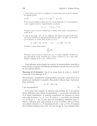 226 Cap´ıtulo 5. Grupos Finitos
4. Uma outra ac¸c˜ao de G em si pr´oprio ´e a acc¸˜ao por conjugac¸˜ao, deﬁnida
da seguinte forma:
(5.1.2) (g, x) → g
x ≡ gxg−1
, g, x ∈ G.
´E um exerc´ıcio simples veriﬁcar que (i) e (ii) da Deﬁni¸c˜ao 5.1.1 s˜ao satisfeitas,
e que se podem escrever, respectivamente, na forma
e
x = x, g1
(g2
x) = g1·g2
x.
Deixamos como exerc´ıcio veriﬁcar que o n´ucleo desta ac¸c˜ao ´e precisamente o
centro de G.
5. Seja G um grupo e H ⊂ G um subgrupo. No espa¸co quociente G/H existe
uma ac¸c˜ao natural de G deﬁnida pela f´ormula (g, xH) → (g·x)H. Um elemento
g ∈ G pertence ao n´ucleo desta ac¸c˜ao se e s´o se:
(g · x)H = xH, ∀x ∈ G ⇐⇒ g ∈ xHx−1
, ∀x ∈ G.
Portanto o n´ucleo desta ac¸c˜ao ´e
x∈G
xHx−1
.
Deixamos como exerc´ıcio veriﬁcar que este ´e o maior subgrupo normal de G
que est´a contido em H, de forma que a ac¸c˜ao ´e efectiva se e s´o se n˜ao existe
qualquer subgrupo de H, = {e}, normal em G.
Uma aplica¸c˜ao muito simples do conceito de homomorﬁsmo associado `a
ac¸c˜ao fornece o seguinte resultado que j´a t´ınhamos encontrado num exerc´ıcio
de um cap´ıtulo anterior.
Teorema 5.1.3 (Cayley). Seja G um grupo ﬁnito de ordem n. Ent˜ao G
´e isomorfo a um subgrupo de Sn.
Demonstra¸c˜ao. Considere-se o homomorﬁsmo associado `a ac¸c˜ao de G em si
pr´oprio por transla¸c˜oes `a esquerda. Esta ac¸c˜ao ´e efectiva, logo o homomor-
ﬁsmo associado
T : G → SG Sn
´e um monomorﬁsmo.
Se G actua num conjunto X obt´em-se uma parti¸c˜ao de X da seguinte
forma. Deﬁnimos uma rela¸c˜ao de equivalˆencia ∼ em que dois elementos de
X se dizem equivalentes, se podemos transformar um elemento no outro
pela ac¸c˜ao do grupo, i.e., se x, y ∈ X, ent˜ao x ∼ y se existe um elemento
g ∈ G tal que x = gy. A uma classe de equivalˆencia chamamos uma G-
´orbita. Obtemos, pois, uma parti¸c˜ao de X em G-´orbitas, onde a G-´orbita
que cont´em o elemento x ∈ X ´e precisamente Ox ≡ {gx: g ∈ G}. O conjunto
das G-´orbitas designa-se por X/G. No caso em que X ´e um conjunto ﬁnito
 