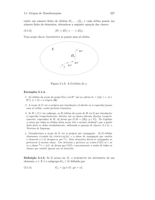 5.1. Grupos de Transforma¸c˜oes 227
existe um n´umero ﬁnito de ´orbitas O1, . . . , On, e cada ´orbita possui um
n´umero ﬁnito de elementos, obtendo-se a seguinte equa¸c˜ao das classes:
(5.1.3) |X| = |O1| + · · · + |On|.
Uma ac¸c˜ao diz-se transitiva se possui uma s´o ´orbita.
 
¡£¢
¤ ¥§¦ ¤
¥©¨ ¤
¥© ¤
Figura 5.1.3: A G-´orbita de x.
Exemplos 5.1.4.
1. As ´orbitas da ac¸c˜ao do grupo O(n) em Rn
s˜ao as esferas Sr = {|x| = r: x ∈
Rn
} (r  0) e a origem {0}.
2. A ac¸c˜ao de G em si pr´oprio por transla¸c˜oes (`a direita ou `a esquerda) possui
uma s´o ´orbita, sendo portanto transitiva.
3. Se H ⊂ G ´e um subgrupo, as H-´orbitas da ac¸c˜ao de H em G por transla¸c˜oes
`a esquerda (respectivamente, direita) s˜ao as classes laterais direitas (respecti-
vamente, esquerdas) de H, de forma que G/H = {Hg: g ∈ G}. No Cap´ıtulo
4 vimos que todas as ´orbitas desta ac¸c˜ao tˆem o mesmo cardinal e que a partir
deste facto se deduz imediatamente, utilizando a equa¸c˜ao de classes (5.1.3), o
Teorema de Lagrange.
4. Consideremos a ac¸c˜ao de G em si pr´oprio por conjuga¸c˜ao. `As G-´orbitas
chamamos classes de conjugac¸˜ao, e a classe de conjuga¸c˜ao que cont´em
o elemento x ∈ G designa-se por G
x. Dois elementos dizem-se conjugados se
pertencem `a mesma classe. Um elemento x pertence ao centro C(G) se e s´o
se a classe G
x = {x}, de forma que C(G) ´e precisamente a uni˜ao de todas as
classes que contˆem apenas um s´o elemento.
Deﬁni¸c˜ao 5.1.5. Se G actua em X, o subgrupo de isotropia de um
elemento x ∈ X ´e o subgrupo Gx ⊂ G deﬁnido por
(5.1.4) Gx = {g ∈ G: gx = x}.
 