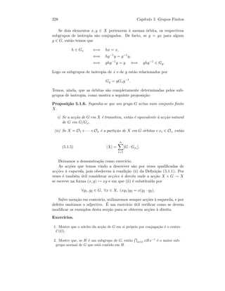 228 Cap´ıtulo 5. Grupos Finitos
Se dois elementos x, y ∈ X pertencem `a mesma ´orbita, os respectivos
subgrupos de isotropia s˜ao conjugados. De facto, se y = gx para algum
g ∈ G, ent˜ao temos que
h ∈ Gx ⇐⇒ hx = x,
⇐⇒ hg−1
y = g−1
y,
⇐⇒ ghg−1
y = y ⇐⇒ ghg−1
∈ Gy.
Logo os subgrupos de isotropia de x e de y est˜ao relacionados por
Gy = gGxg−1
.
Temos, ainda, que as ´orbitas s˜ao completamente determinadas pelos sub-
grupos de isotropia, como mostra a seguinte proposi¸c˜ao:
Proposi¸c˜ao 5.1.6. Suponha-se que um grupo G actua num conjunto ﬁnito
X.
i) Se a ac¸c˜ao de G em X ´e transitiva, ent˜ao ´e equivalente `a ac¸c˜ao natural
de G em G/Gx.
(ii) Se X = O1 +· · ·+On ´e a parti¸c˜ao de X em G-´orbitas e xi ∈ Oi, ent˜ao
(5.1.5) |X| =
n
i=1
[G : Gxi ].
Deixamos a demonstra¸c˜ao como exerc´ıcio.
As ac¸c˜oes que temos vindo a descrever s˜ao por vezes qualiﬁcadas de
ac¸c˜oes `a esquerda, pois obedecem `a condi¸c˜ao (ii) da Deﬁni¸c˜ao (5.1.1). Por
vezes ´e tamb´em ´util considerar ac¸c˜oes `a direita onde a ac¸c˜ao X × G → X
se escreve na forma (x, g) → xg e em que (ii) ´e substitu´ıda por
∀g1, g2 ∈ G, ∀x ∈ X, (xg1)g2 = x(g1 · g2).
Salvo men¸c˜ao em contr´ario, utilizaremos sempre ac¸c˜oes `a esquerda, e por
defeito omitimos o adjectivo. ´E um exerc´ıcio ´util veriﬁcar como se devem
modiﬁcar os exemplos desta sec¸c˜ao para se obterem ac¸c˜oes `a direita.
Exerc´ıcios.
1. Mostre que o n´ucleo da ac¸c˜ao de G em si pr´oprio por conjuga¸c˜ao ´e o centro
C(G).
2. Mostre que, se H ´e um subgrupo de G, ent˜ao x∈G xHx−1
´e o maior sub-
grupo normal de G que est´a contido em H.
 