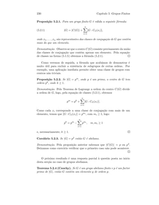 230 Cap´ıtulo 5. Grupos Finitos
Proposi¸c˜ao 5.2.1. Para um grupo ﬁnito G ´e v´alida a seguinte f´ormula:
(5.2.1) |G| = |C(G)| +
n
i=1
[G : CG(xi)],
onde x1, . . . , xn s˜ao representantes das classes de conjuga¸c˜ao de G que contˆem
mais do que um elemento.
Demonstra¸c˜ao. Observe-se que o centro C(G) consiste precisamente da uni˜ao
das classes de conjuga¸c˜ao que contˆem apenas um elemento. Pela equa¸c˜ao
de classes na forma (5.1.5) obtemos a f´ormula (5.2.1).
Como veremos de seguida, a f´ormula que acab´amos de demonstrar ´e
muito ´util para excluir a existˆencia de subgrupos de certas ordens. Por
exemplo, uma aplica¸c˜ao imediata permite obter uma classe de grupos com
centros n˜ao triviais.
Proposi¸c˜ao 5.2.2. Se |G| = pm, onde p ´e um primo, o centro de G tem
ordem pk, onde k ≥ 1.
Demonstra¸c˜ao. Pelo Teorema de Lagrange a ordem do centro C(G) divide
a ordem de G, logo, pela equa¸c˜ao de classes (5.2.1), obtemos
pm
= pk
+
n
i=1
[G : CG(xi)].
Como cada xi corresponde a uma classe de conjuga¸c˜ao com mais de um
elemento, temos que [G : CG(xi)] = pmi , com mi ≥ 1, logo:
pk
= pm
−
n
i=1
pmi
, m, mi ≥ 1
e, necessariamente, k ≥ 1.
Corol´ario 5.2.3. Se |G| = p2 ent˜ao G ´e abeliano.
Demonstra¸c˜ao. Pela proposi¸c˜ao anterior sabemos que |C(G)| = p ou p2.
Deixamos como exerc´ıcio veriﬁcar que o primeiro caso n˜ao pode acontecer.
O pr´oximo resultado ´e uma resposta parcial `a quest˜ao posta no inicio
desta sec¸c˜ao no caso de grupos abelianos.
Teorema 5.2.4 (Cauchy). Se G ´e um grupo abeliano ﬁnito e p ´e um factor
primo de |G|, ent˜ao G cont´em um elemento g de ordem p.
 
