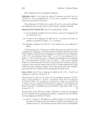 232 Cap´ıtulo 5. Grupos Finitos
Este resultado motiva as seguintes deﬁni¸c˜oes:
Deﬁni¸c˜ao 5.2.6. A um grupo de ordem pk chama-se p-grupo (de ex-
poente k). A um p-subgrupo H ⊂ G em que o expoente k ´e maximal
chama-se p-subgrupo de Sylow.
Os p-subgrupos de Sylow de um grupo G s˜ao de certo modo an´alogos
aos subgrupos de um grupo c´ıclico, como mostra o seguinte resultado:
Teorema 5.2.7 (Sylow II). Seja G um grupo ﬁnito. Ent˜ao:
(i) Os p-subgrupos de Sylow de G s˜ao ´unicos a menos de conjuga¸c˜ao por
um elemento g ∈ G.
(ii) O n´umero de p-subgrupos de Sylow de G ´e um divisor do ´ındice de
qualquer p-subgrupo de Sylow e ´e ≡ 1 (mod p).
(iii) Qualquer subgrupo de ordem pk ´e um subgrupo de um p-subgrupo de
Sylow.
A demonstra¸c˜ao do 1o Teorema de Sylow baseava-se na ac¸c˜ao de G em
si pr´oprio por conjuga¸c˜ao. Na demonstra¸c˜ao do segundo Teorema de Sylow
vamos utilizar a ac¸c˜ao de G por conjuga¸c˜ao no conjunto dos seus subgrupos:
se H ⊂ G ´e um subgrupo, ent˜ao gHg−1, g ∈ G, ´e um subgrupo de G e
|gHg−1| = |H|. Para esta ac¸c˜ao, o subgrupo de isotropia de um subgrupo
H ⊂ G ´e precisamente NG(H) ≡ {g ∈ G : gHg−1 = H}, a que ´e costume
chamar-se normalizador de H em G. Note-se que H ´e normal em NG(H),
e deixa-se como exerc´ıcio mostrar que NG(H) ´e o maior subgrupo de G que
cont´em H como subgrupo normal. Esta ac¸c˜ao de G induz, por restri¸c˜ao,
uma ac¸c˜ao de G no conjunto Π dos p-subgrupos de Sylow de G.
Lema 5.2.8. Seja P um p-subgrupo de Sylow de G, e H ⊂ NG(P) um
subgrupo de ordem pk. Ent˜ao H ⊂ P.
Demonstra¸c˜ao do Lema 5.2.8. Como P ´e um subgrupo normal de NG(P),
temos o homomorﬁsmo π : NG(P) → NG(P)/P. Como H ´e um subgrupo
de NG(P), π(H) ´e um subgrupo de NG(P)/P de ordem uma potˆencia de
p. Como P ´e um p-subgrupo de Sylow de G, tamb´em ´e um p-subgrupo de
Sylow de NG(P) e conclu´ımos que p ||NG(P)/P|. Mas ent˜ao π(H) = {e},
ou seja, H ⊂ P.
Demonstra¸c˜ao de 2o Teorema de Sylow. Tomemos a ac¸c˜ao por conjuga¸c˜ao
de G no conjunto Π dos p-subgrupos de Sylow, e designe-se por OP a ´orbita
de um p-subgrupo de Sylow P. Ent˜ao:
(a) |OP | ≡ 1 (mod p) : Considere-se a ac¸c˜ao do grupo P em OP induzida
da ac¸c˜ao de G (note-se que esta ´ultima ´e transitiva por deﬁni¸c˜ao, mas
a primeira n˜ao o ´e). As P-´orbitas que n˜ao contˆem P tˆem cardinalidade
 
