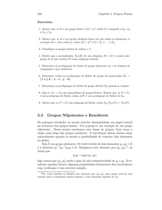 234 Cap´ıtulo 5. Grupos Finitos
Exerc´ıcios.
1. Mostre que, se G ´e um grupo ﬁnito e |G| = p2
, ent˜ao G ´e isomorfo a Zp2 ou
a Zp ⊕ Zp.
2. Mostre que, se G ´e um grupo abeliano ﬁnito em que todos os elementos, `a
excep¸c˜ao de e, tˆem ordem p, ent˜ao |G| = pn
e G Zp ⊕ · · · ⊕ Zp.
3. Classiﬁque os grupos ﬁnitos de ordem ≤ 7.
4. Mostre que o normalizador NG(H) de um subgrupo H ⊂ G ´e o maior sub-
grupo de G que cont´em H como subgrupo normal.
5. Determine os p-subgrupos de Sylow do grupo alternado A4 e as rela¸c˜oes de
conjuga¸c˜ao a que obedecem.
6. Determine todos os p-subgrupos de Sylow do grupo de quaterni˜oes H8 =
{1, i, j, k, −1, −i, −j, −k}.
7. Determine os p-subgrupos de Sylow do grupo diedral Dp quando p ´e primo.
8. Seja φ : G1 → G2 um epimorﬁsmo de grupos ﬁnitos. Mostre que, se P ⊂ G1
´e um p-subgrupo de Sylow, ent˜ao φ(P) ´e um p-subgrupo de Sylow de G2.
9. Mostre que, se P ⊂ G ´e um subgrupo de Sylow, ent˜ao NG(NG(P)) = NG(P).
5.3 Grupos Nilpotentes e Resol´uveis
Os p-grupos estudados na sec¸c˜ao anterior desempenham um papel central
na estrutura dos grupos ﬁnitos. Um p-grupo ´e um exemplo de um grupo
nilpotente. Nesta sec¸c˜ao estudamos esta classe de grupos, bem como a
classe mais larga dos grupos resol´uveis. A introdu¸c˜ao destas classes surge
naturalmente quando se estuda a possibilidade de comutar dois elementos
no grupo.
Seja G um grupo abstracto. O comutador de dois elementos g1, g2 ∈ G
´e o elemento g1
−1g2
−1g1g2 ∈ G. Designa-se este elemento por (g1, g2) 3, de
forma que
g1g2 = g2g1(g1, g2),
logo vemos que (g1, g2) mede o grau de n˜ao-comutatividade de g1 e g2. O re-
sultado seguinte fornece algumas propriedades elementares dos comutadores
cuja veriﬁca¸c˜ao ´e um exerc´ıcio simples.
3
Por vezes tamb´em se designa este elemento por [g1, g2], mas vamos reservar esta
nota¸c˜ao para o comutador noutro contexto, o das chamadas ´algebras de Lie.
 