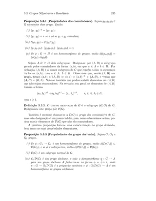 5.3. Grupos Nilpotentes e Resol´uveis 235
Proposi¸c˜ao 5.3.1 (Propriedades dos comutadores). Sejam g1, g2, g3 ∈
G elementos dum grupo. Ent˜ao:
(i) (g1, g2)−1 = (g2, g1);
(ii) (g1, g2) = e se e s´o se g1 e g2 comutam;
(iii) g(g1, g2) = (gg1, gg2);
(iv) (g1g2, g3) · (g2g3, g1) · (g3g1, g2) = e;
(v) Se φ : G → H ´e um homomorﬁsmo de grupos, ent˜ao φ((g1, g2)) =
(φ(g1), φ(g2)).
Sejam A, B ⊂ G dois subgrupos. Designa-se por (A, B) o subgrupo
gerado pelos comutadores da forma (a, b), em que a ∈ A e b ∈ B. Por
deﬁni¸c˜ao, (A, B) ´e o menor subgrupo de G que cont´em todos os elementos
da forma (a, b), com a ∈ A, b ∈ B. Observe-se que, sendo (A, B) um
grupo, temos (a, b) ∈ (A, B) ⇒ (b, a) = (a, b)−1 ∈ (A, B), e vemos que
(A, B) = (B, A). Note-se tamb´em que podem existir elementos em (A, B)
que n˜ao sejam comutadores. Na verdade, em geral, os elementos de (A, B)
tomam a forma
(a1, b1)±1
· (a2, b2)±1
· · · (as, bs)±1
, ai ∈ A, bi ∈ B,
com s ≥ 1.
Deﬁni¸c˜ao 5.3.2. O grupo derivado de G ´e o subgrupo (G, G) de G.
Designamos este grupo por D(G).
Tamb´em ´e costume chamar-se a D(G) o grupo dos comutadores de G,
mas esta designa¸c˜ao ´e um pouco infeliz, pois, como observ´amos acima, po-
dem existir elementos de D(G) que n˜ao s˜ao comutadores.
A pr´oxima proposi¸c˜ao fornece uma caracteriza¸c˜ao do grupo derivado,
bem como as suas propriedades elementares.
Proposi¸c˜ao 5.3.3 (Propriedades do grupo derivado). Sejam G, G1 e
G2 grupos.
(i) Se φ : G1 → G2 ´e um homomorﬁsmo de grupos, ent˜ao φ(D(G1)) ⊂
D(G2), e se φ ´e sobrejectivo, ent˜ao φ(D(G1)) = D(G2).
(ii) D(G) ´e um subgrupo normal de G.
(iii) G/D(G) ´e um grupo abeliano, e todo o homomorﬁsmo φ : G → A
para um grupo abeliano A factoriza-se na forma φ = ˜φ ◦ π, onde
π : G → G/D(G) ´e a projec¸c˜ao can´onica e ˜φ : G/D(G) → A ´e um
homomorﬁsmo de grupos abelianos:
 