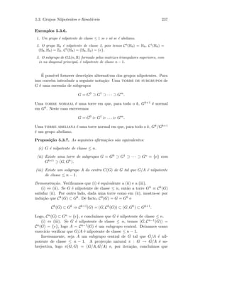 5.3. Grupos Nilpotentes e Resol´uveis 237
Exemplos 5.3.6.
1. Um grupo ´e nilpotente de classe ≤ 1 se e s´o se ´e abeliano.
2. O grupo H8 ´e nilpotente de classe 2, pois temos C0
(H8) = H8, C1
(H8) =
(H8, H8) = Z2, C2
(H8) = (H8, Z2) = {e}.
3. O subgrupo de GL(n, R) formado pelas matrizes triangulares superiores, com
1s na diagonal principal, ´e nilpotente de classe n − 1.
´E poss´ıvel fornecer descri¸c˜oes alternativas dos grupos nilpotentes. Para
isso conv´em introduzir a seguinte nota¸c˜ao: Uma torre de subgrupos de
G ´e uma sucess˜ao de subgrupos
G = G0
⊃ G1
⊃ · · · ⊃ Gm
.
Uma torre normal ´e uma torre em que, para todo o k, Gk+1 ´e normal
em Gk. Neste caso escrevemos
G = G0
G1
. . . Gm
.
Uma torre abeliana ´e uma torre normal em que, para todo o k, Gk/Gk+1
´e um grupo abeliano.
Proposi¸c˜ao 5.3.7. As seguintes aﬁrma¸c˜oes s˜ao equivalentes:
(i) G ´e nilpotente de classe ≤ n.
(ii) Existe uma torre de subgrupos G = G0 ⊃ G1 ⊃ · · · ⊃ Gn = {e} com
Gk+1 ⊃ (G, Gk).
(iii) Existe um subgrupo A do centro C(G) de G tal que G/A ´e nilpotente
de classe ≤ n − 1.
Demonstra¸c˜ao. Veriﬁcamos que (i) ´e equivalente a (ii) e a (iii).
(i) ⇔ (ii). Se G ´e nilpotente de classe ≤ n, ent˜ao a torre Gk ≡ Ck(G)
satisfaz (ii). Por outro lado, dada uma torre como em (ii), mostra-se por
indu¸c˜ao que Ck(G) ⊂ Gk. De facto, C0(G) = G = G0 e
Ck
(G) ⊂ Gk
⇒ Ck+1
(G) = (G, Ck
(G)) ⊂ (G, Gk
) ⊂ Gk+1
.
Logo, Cn(G) ⊂ Gn = {e}, e conclu´ımos que G ´e nilpotente de classe ≤ n.
(i) ⇔ (iii). Se G ´e nilpotente de classe ≤ n, temos (G, Cn−1(G)) =
Cn(G) = {e}, logo A = Cn−1(G) ´e um subgrupo central. Deixamos como
exerc´ıcio veriﬁcar que G/A ´e nilpotente de classe ≤ n − 1.
Inversamente, seja A um subgrupo central de G tal que G/A ´e nil-
potente de classe ≤ n − 1. A projec¸c˜ao natural π : G → G/A ´e so-
brejectiva, logo π(G, G) = (G/A, G/A) e, por itera¸c˜ao, conclu´ımos que
 