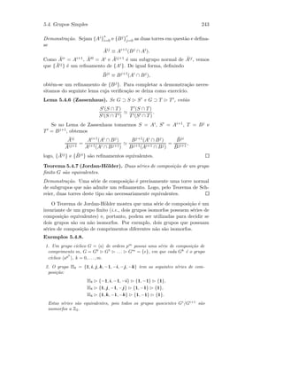 5.4. Grupos Simples 243
Demonstra¸c˜ao. Sejam {Ai}
s
i=0 e {Bj}
r
j=0 as duas torres em quest˜ao e deﬁna-
se
¯Aij
≡ Ai+1
(Bj
∩ Ai
).
Como ¯Air = Ai+1, ¯Ai0 = Ai e ¯Aij+1 ´e um subgrupo normal de ¯Aij, vemos
que { ¯Aij} ´e um reﬁnamento de {Ai}. De igual forma, deﬁnindo
¯Bji
≡ Bj+1
(Ai
∩ Bj
),
obt´em-se um reﬁnamento de {Bj}. Para completar a demonstra¸c˜ao neces-
sitamos do seguinte lema cuja veriﬁca¸c˜ao se deixa como exerc´ıcio.
Lema 5.4.6 (Zassenhaus). Se G ⊃ S S e G ⊃ T T , ent˜ao
S (S ∩ T)
S (S ∩ T )
T (S ∩ T)
T (S ∩ T)
.
Se no Lema de Zassenhaus tomarmos S = Ai, S = Ai+1, T = Bj e
T = Bj+1, obtemos
¯Aij
¯Aij+1
=
Ai+1(Ai ∩ Bj)
Ai+1(Ai ∩ Bj+1)
Bj+1(Ai ∩ Bj)
Bj+1(Ai+1 ∩ Bj)
=
¯Bji
¯Bji+1
,
logo, { ¯Aij} e { ¯Bji} s˜ao reﬁnamentos equivalentes.
Teorema 5.4.7 (Jordan-H¨older). Duas s´eries de composi¸c˜ao de um grupo
ﬁnito G s˜ao equivalentes.
Demonstra¸c˜ao. Uma s´erie de composi¸c˜ao ´e precisamente uma torre normal
de subgrupos que n˜ao admite um reﬁnamento. Logo, pelo Teorema de Sch-
reier, duas torres deste tipo s˜ao necessariamente equivalentes.
O Teorema de Jordan-H¨older mostra que uma s´erie de composi¸c˜ao ´e um
invariante de um grupo ﬁnito (i.e., dois grupos isomorfos possuem s´eries de
composi¸c˜ao equivalentes) e, portanto, podem ser utilizadas para decidir se
dois grupos s˜ao ou n˜ao isomorfos. Por exemplo, dois grupos que possuam
s´eries de composi¸c˜ao de comprimentos diferentes n˜ao s˜ao isomorfos.
Exemplos 5.4.8.
1. Um grupo c´ıclico G = a de ordem pm
possui uma s´erie de composi¸c˜ao de
comprimento m, G = G0
G1
. . . Gm
= {e}, em que cada Gk
´e o grupo
c´ıclico apk
, k = 0, . . . , m.
2. O grupo H8 = {1, i, j, k, −1, −i, −j, −k} tem as seguintes s´eries de com-
posi¸c˜ao:
H8 {−1, i, −1, −i} {1, −1} {1},
H8 {1, j, −1, −j} {1, −1} {1},
H8 {1, k, −1, −k} {1, −1} {1}.
Estas s´eries s˜ao equivalentes, pois todos os grupos quocientes Gi
/Gi+1
s˜ao
isomorfos a Z2.
 