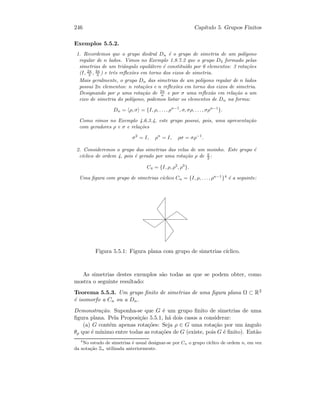 246 Cap´ıtulo 5. Grupos Finitos
Exemplos 5.5.2.
1. Recordemos que o grupo diedral Dn ´e o grupo de simetria de um pol´ıgono
regular de n lados. Vimos no Exemplo 1.8.7.2 que o grupo D3 formado pelas
simetrias de um triˆangulo equil´atero ´e constitu´ıdo por 6 elementos: 3 rota¸c˜oes
(I, 2π
3 , 4π
3 ) e trˆes reﬂex˜oes em torno dos eixos de simetria.
Mais geralmente, o grupo Dn das simetrias de um pol´ıgono regular de n lados
possui 2n elementos: n rota¸c˜oes e n reﬂex˜oes em torno dos eixos de simetria.
Designando por ρ uma rota¸c˜ao de 2π
n e por σ uma reﬂex˜ao em rela¸c˜ao a um
eixo de simetria do pol´ıgono, podemos listar os elementos de Dn na forma:
Dn = ρ, σ = {I, ρ, . . . , ρn−1
, σ, σρ, . . . , σρn−1
}.
Como vimos no Exemplo 4.6.3.4, este grupo possui, pois, uma apresenta¸c˜ao
com geradores ρ e σ e rela¸c˜oes
σ2
= I, ρn
= I, ρσ = σρ−1
.
2. Consideremos o grupo das simetrias das velas de um moinho. Este grupo ´e
c´ıclico de ordem 4, pois ´e gerado por uma rota¸c˜ao ρ de π
2 :
C4 = {I, ρ, ρ2
, ρ3
}.
Uma ﬁgura com grupo de simetrias c´ıclico Cn = {I, ρ, . . . , ρn−1
}4
´e a seguinte:
Figura 5.5.1: Figura plana com grupo de simetrias c´ıclico.
As simetrias destes exemplos s˜ao todas as que se podem obter, como
mostra o seguinte resultado:
Teorema 5.5.3. Um grupo ﬁnito de simetrias de uma ﬁgura plana Ω ⊂ R2
´e isomorfo a Cn ou a Dn.
Demonstra¸c˜ao. Suponha-se que G ´e um grupo ﬁnito de simetrias de uma
ﬁgura plana. Pela Proposi¸c˜ao 5.5.1, h´a dois casos a considerar:
(a) G cont´em apenas rota¸c˜oes: Seja ρ ∈ G uma rota¸c˜ao por um ˆangulo
θρ que ´e m´ınimo entre todas as rota¸c˜oes de G (existe, pois G ´e ﬁnito). Ent˜ao
4
No estudo de simetrias ´e usual designar-se por Cn o grupo c´ıclico de ordem n, em vez
da nota¸c˜ao Zn utilizada anteriormente.
 