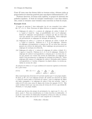 5.5. Grupos de Simetrias 251
Como H toma uma das formas dada no teorema acima, obtemos todos os
grupos ﬁnitos de simetrias poss´ıveis para uma ﬁgura tridimensional Ω ⊂ R3.
Podemos descrever, de forma mais expl´ıcita, os grupos de simetrias dos
poliedros regulares. A t´ıtulo de exemplo consideramos o caso dum dodeca-
edro, sendo os restantes casos tratados como exerc´ıcios no ﬁnal da sec¸c˜ao.
Exemplo 5.5.6.
O grupo de simetrias I dum dodecaedro (ou de um icosaedro) tem ordem
60 = 22
× 3 × 5. Pelos Teoremas de Sylow obtemos os seguintes subgrupos:
(i) Subgrupos de ordem 5: o n´umero de subgrupos de ordem 5 divide 12
e ´e igual a 1 (mod 5). Logo, as possibilidades s˜ao 1 ou 6 subgrupos.
Existem 6 subgrupos correspondentes a rota¸c˜oes por 2π
5 em torno dos
eixos que passam nos centros das faces do dodecaedro. Estes subgrupos
s˜ao precisamente os subgrupos de isotropia da ´orbita O3.
(ii) Subgrupos de ordem 3: o n´umero de subgrupos de ordem 3 divide 20
e ´e igual a 1 (mod 3). Podemos ter 1, 4 ou 10 subgrupos. Existem
10 subgrupos correspondentes a rota¸c˜oes por 2π
3 em torno dos eixos que
passam nos v´ertices do dodecaedro. Estes subgrupos s˜ao precisamente os
subgrupos de isotropia da ´orbita O2.
(iii) Subgrupos de ordem 4: o n´umero de subgrupos de ordem 4 divide 15 e
´e igual a 1 (mod 2). Podemos ter 1, 3, 5 ou 15 subgrupos. Existem 15
subgrupos de ordem 2 correspondentes a rota¸c˜oes por π em torno dos ei-
xos que passam nos centros das arestas do dodecaedro (os subgrupos de
ordem 2 s˜ao precisamente os subgrupos de isotropia da ´orbita O1). Estes
subgrupos d˜ao origem a 5 subgrupos de ordem 4, formados pelas rota¸c˜oes
correspondentes a 3 arestas ortogonais (na ﬁgura abaixo, as arestas pa-
ralelas `as arestas do cubo).
As rota¸c˜oes de ordem 2, 3 e 5, que acab´amos de enumerar esgotam os elementos
de I, pois temos:
(5.5.5) 60 = |I| = 1 + 15
ordem 2
+ 20
ordem 3
+ 24
ordem 5
.
Esta enumera¸c˜ao dos elementos de I permite mostrar que I ´e um grupo simples.
De facto, se H ⊂ G ´e um subgrupo normal e H cont´em um elemento de ordem
r, ent˜ao H cont´em todos os elementos de ordem r, pois os subgrupos de Sylow
s˜ao todos conjugados e os subgrupos de ordem 2 n˜ao s˜ao normais. Logo, a
ordem de H seria uma soma de alguns dos termos da equa¸c˜ao (5.5.5). N˜ao
existe nenhum inteiro que seja uma soma de termos de (5.5.5) e que divida 60.
Portanto, I ´e um grupo simples.
O estudo que ﬁzemos dos grupos de permuta¸c˜oes An sugere que I A5 e, de
facto, assim ´e. Para isso consideramos os 5 cubos inscritos no dodecaedro. A
ac¸c˜ao de I nos v´ertices do dodecaedro transforma v´ertices de cubos em v´ertices
de cubos, logo, induz uma ac¸c˜ao de I num conjunto de 5 elementos:
T(R)(cubo) = R(cubo)
 