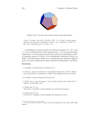 252 Cap´ıtulo 5. Grupos Finitos
Figura 5.5.3: Um dos cinco cubos inscritos num dodecaedro.
Como I ´e simples, esta ac¸c˜ao ´e efectiva: N(T) = {e}. Como I cont´em apenas
rota¸c˜oes que preservam orienta¸c˜oes, Im(T) ⊂ A5. Finalmente, sendo |I| =
60 = |A5|, conclu´ımos que I Im(T) = A5.
A classiﬁca¸c˜ao de grupos ﬁnitos de simetrias de ﬁguras Ω ⊂ Rn, para
n  3, s´o ´e conhecida para valores pequenos de n. Um caso especial muito
importante ´e o caso dos grupos gerados por reﬂex˜oes em hiperplanos de Rn,
os chamados grupos de Coxeter. A sua classiﬁca¸c˜ao, obtida por Coxeter em
19345, est´a intimamente ligada com a classiﬁca¸c˜ao das chamadas ´algebras
de Lie e encontra aplica¸c˜oes em muitos dom´ınios da Matem´atica e da F´ısica.
Exerc´ıcios.
1. Complete a demonstra¸c˜ao do Teorema 5.5.3.
2. Seja Dp o grupo de simetrias de um pol´ıgono regular com p lados. Mostre
que, para p primo, os subgrupos de ordem 2 s˜ao conjugados por uma rota¸c˜ao.
3. Complete a demonstra¸c˜ao do Teorema 5.5.4.
4. Mostre que a ac¸c˜ao do grupo I nos 5 cubos inscritos num dodecaedro ´e
efectiva (ver Exemplo 5.5.6).
5. Mostre que T A4.
(Sugest˜ao: Considere a ac¸c˜ao induzida nos v´ertices do tetraedro.)
6. Mostre que O S4.
(Sugest˜ao: Considere a ac¸c˜ao induzida nas diagonais do cubo.)
5
H. S. M. Coxeter, Discrete Groups Generated by Reﬂections, Ann. Math. 35, (1934)
588-621.
 