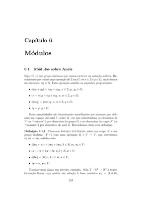Cap´ıtulo 6
M´odulos
6.1 M´odulos sobre An´eis
Seja (G, +) um grupo abeliano que vamos escrever na nota¸c˜ao aditiva. Re-
cordemos que temos uma opera¸c˜ao de Z em G: se n ∈ Z e g ∈ G, ent˜ao temos
um elemento ng ∈ G. Esta opera¸c˜ao satisfaz as seguintes propriedades:
• n(g1 + g2) = ng1 + ng2, n ∈ Z, g1, g2 ∈ G;
• (n + m)g = ng + mg, n, m ∈ Z, g ∈ G;
• n(mg) = (nm)g, n, m ∈ Z, g ∈ G;
• 1g = g, g ∈ G.
Estas propriedades s˜ao formalmente semelhantes aos axiomas que deﬁ-
nem um espa¸co vectorial V sobre K, em que substitu´ımos os elementos de
V (os “vectores”) por elementos do grupo G, e os elementos do corpo K (os
“escalares”) por elementos do anel Z. Recordemos ent˜ao esta deﬁni¸c˜ao.
Deﬁni¸c˜ao 6.1.1. Chama-se espac¸o vectorial sobre um corpo K a um
grupo abeliano (V, +) com uma opera¸c˜ao K × V → V , que escrevemos
(k, v) → kv, satisfazendo:
• k(v1 + v2) = kv1 + kv2, k ∈ K, v1, v2 ∈ V ;
• (k + l)v = kv + lv, k, l ∈ K, v ∈ V ;
• k(lv) = (kl)v, k, l ∈ K, v ∈ V ;
• 1v = v, v ∈ V .
Consideremos ainda um terceiro exemplo. Seja T : R3 → R3 a trans-
forma¸c˜ao linear cuja matriz em rela¸c˜ao `a base can´onica e1 = (1, 0, 0),
253
 