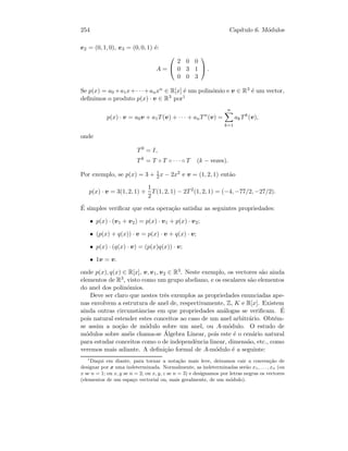 254 Cap´ıtulo 6. M´odulos
e2 = (0, 1, 0), e3 = (0, 0, 1) ´e:
A =


2 0 0
0 3 1
0 0 3

 .
Se p(x) = a0 +a1x+· · ·+anxn ∈ R[x] ´e um polin´omio e v ∈ R3 ´e um vector,
deﬁnimos o produto p(x) · v ∈ R3 por1
p(x) · v = a0v + a1T(v) + · · · + anTn
(v) =
n
k=1
akTk
(v),
onde
T0
= I,
Tk
= T ◦ T ◦ · · · ◦ T (k − vezes).
Por exemplo, se p(x) = 3 + 1
2 x − 2x2 e v = (1, 2, 1) ent˜ao
p(x) · v = 3(1, 2, 1) +
1
2
T(1, 2, 1) − 2T 2
(1, 2, 1) = (−4, −77/2, −27/2).
´E simples veriﬁcar que esta opera¸c˜ao satisfaz as seguintes propriedades:
• p(x) · (v1 + v2) = p(x) · v1 + p(x) · v2;
• (p(x) + q(x)) · v = p(x) · v + q(x) · v;
• p(x) · (q(x) · v) = (p(x)q(x)) · v;
• 1v = v.
onde p(x), q(x) ∈ R[x], v, v1, v2 ∈ R3. Neste exemplo, os vectores s˜ao ainda
elementos de R3, visto como um grupo abeliano, e os escalares s˜ao elementos
do anel dos polin´omios.
Deve ser claro que nestes trˆes exemplos as propriedades enunciadas ape-
nas envolvem a estrutura de anel de, respectivamente, Z, K e R[x]. Existem
ainda outras circunstˆancias em que propriedades an´alogas se veriﬁcam. ´E
pois natural estender estes conceitos ao caso de um anel arbitr´ario. Obt´em-
se assim a no¸c˜ao de m´odulo sobre um anel, ou A-m´odulo. O estudo de
m´odulos sobre an´eis chama-se ´Algebra Linear, pois este ´e o cen´ario natural
para estudar conceitos como o de independˆencia linear, dimens˜ao, etc., como
veremos mais adiante. A deﬁni¸c˜ao formal de A-m´odulo ´e a seguinte:
1
Daqui em diante, para tornar a nota¸c˜ao mais leve, deixamos cair a conven¸c˜ao de
designar por x uma indeterminada. Normalmente, as indeterminadas ser˜ao x1, . . . , xn (ou
x se n = 1; ou x, y se n = 2; ou x, y, z se n = 3) e designamos por letras negras os vectores
(elementos de um espa¸co vectorial ou, mais geralmente, de um m´odulo).
 