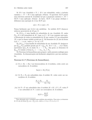 6.1. M´odulos sobre An´eis 257
Se M ´e um A-m´odulo e N ⊂ M ´e um subm´odulo, ent˜ao a inclus˜ao
can´onica ι : N → M ´e uma aplica¸c˜ao A-linear. O quociente M/N possui
uma estrutura natural de A-m´odulo tal que a projec¸c˜ao can´onica π : M →
M/N ´e uma aplica¸c˜ao A-linear: de facto, M/N ´e um grupo abeliano e
deﬁnimos uma opera¸c˜ao de A em M/N por:
a(v + N) ≡ (av) + N.
Vemos facilmente que (i)-(iv) s˜ao satisfeitas. Ao m´odulo M/N chama-se
m´odulo quociente de M por N.
Se {Ni}i∈I ´e uma fam´ılia de subm´odulos de um A-m´odulo M, ent˜ao
i∈I Ni ´e um subm´odulo de M. Logo, se S ⊂ M ´e um conjunto n˜ao-vazio,
a intersec¸c˜ao de todos os subm´odulos de M que contˆem S ´e um subm´odulo
S , a que se chama m´odulo gerado por S. Os elementos de S s˜ao da forma
a1v1 + · · · + arvr, onde ai ∈ A e vi ∈ S2.
Se {Ni}i∈I ´e uma fam´ılia de subm´odulos de um A-m´odulo M, designa-se
por i∈I Ni o m´odulo gerado por S = i∈I Ni. Se I = {1, . . . , m} ´e ﬁnito,
escrevemos m
i=1 Ni ou ainda N1 + · · · + Nm. Em geral, os elementos de
i∈I Ni tomam a forma vi1 + · · · + vim , vij ∈ Nij .
Os Teoremas do Isomorﬁsmo para grupos e an´eis possuem an´alogos para
A-m´odulos. As demonstra¸c˜oes s˜ao facilmente adapt´aveis e por isso omitimo-
las.
Teorema 6.1.7 (Teoremas do Isomorﬁsmo).
(i) Se φ : M1 → M2 ´e um homomorﬁsmo de A-m´odulos, ent˜ao existe um
isomorﬁsmo de A-m´odulos:
Im(φ) M1/N(φ).
(ii) Se N1 e N2 s˜ao subm´odulos dum A-m´odulo M, ent˜ao existe um iso-
morﬁsmo de A-m´odulos:
N1 + N2
N2
N1
N1 ∩ N2
.
(iii) Se N e P s˜ao subm´odulos dum A-m´odulo M e M ⊃ N ⊃ P, ent˜ao P
´e um subm´odulo de N e existe um isomorﬁsmo de A-m´odulos:
M/N
M/P
N/P
.
2
Esta aﬁrma¸c˜ao n˜ao ´e verdadeira para m´odulos n˜ao-unit´arios. Para estes, os elementos
de S s˜ao da forma
P
i aivi +
P
j nj ˜vj , onde ai ∈ A, nj ∈ Z e vi, ˜vj ∈ S.
 