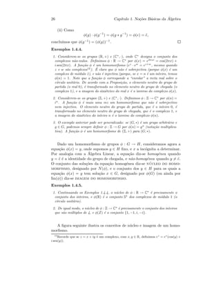 26 Cap´ıtulo 1. No¸c˜oes B´asicas da ´Algebra
(ii) Como
φ(g) · φ(g−1
) = φ(g ∗ g−1
) = φ(e) = ˜e,
conclu´ımos que φ(g−1) = (φ(g))−1.
Exemplos 1.4.4.
1. Considerem-se os grupos (R, +) e (C∗
, ·), onde C∗
designa o conjunto dos
complexos n˜ao-nulos. Deﬁnimos φ : R → C∗
por φ(x) = e2πxi
= cos(2πx) +
i sen(2πx). A fun¸c˜ao φ ´e um homomorﬁsmo (ez
· ew
= ez+w
, mesmo quando
z e w s˜ao complexos12
). ´E claro que φ n˜ao ´e sobrejectiva (porque φ(x) ´e um
complexo de m´odulo 1), e n˜ao ´e injectiva (porque, se x = n ´e um inteiro, temos
φ(n) = 1. Note que a fun¸c˜ao φ corresponde a “enrolar” a recta real sobre o
c´ırculo unit´ario. De acordo com a Proposi¸c˜ao, o elemento neutro do grupo de
partida (o real 0), ´e transformado no elemento neutro do grupo de chegada (o
complexo 1), e a imagem do sim´etrico do real x ´e o inverso do complexo φ(x).
2. Considerem-se os grupos (Z, +) e (C∗
, ·). Deﬁnimos φ : Z → C∗
por φ(n) =
in
. A fun¸c˜ao φ ´e mais uma vez um homomorﬁsmo que n˜ao ´e sobrejectivo
nem injectivo. O elemento neutro do grupo de partida, que ´e o inteiro 0, ´e
transformado no elemento neutro do grupo de chegada, que ´e o complexo 1, e
a imagem do sim´etrico do inteiro n ´e o inverso do complexo φ(n).
3. O exemplo anterior pode ser generalizado: se (G, ∗) ´e um grupo arbitr´ario e
g ∈ G, podemos sempre deﬁnir φ : Z → G por φ(n) = gn
(nota¸c˜ao multiplica-
tiva). A fun¸c˜ao φ ´e um homomorﬁsmo de (Z, +) para (G, ∗).
Dado um homomorﬁsmo de grupos φ : G → H, consideramos agora a
equa¸c˜ao φ(x) = y, onde supomos y ∈ H ﬁxo, e x a inc´ognita a determinar.
Por analogia com a ´Algebra Linear, a equa¸c˜ao diz-se homog´enea quando
y = ˜e ´e a identidade do grupo de chegada, e n˜ao-homog´enea quando y = ˜e.
O conjunto das solu¸c˜oes da equa¸c˜ao homog´enea diz-se n´ucleo do homo-
morfismo, designado por N(φ), e o conjunto dos y ∈ H para os quais a
equa¸c˜ao φ(x) = y tem solu¸c˜ao x ∈ G, designado por φ(G) (ou ainda por
Im(φ)) diz-se imagem do homomorfismo.
Exemplos 1.4.5.
1. Continuando os Exemplos 1.4.4, o n´ucleo de φ : R → C∗
´e precisamente o
conjunto dos inteiros, e φ(R) ´e o conjunto S1
dos complexos de m´odulo 1 (o
c´ırculo unit´ario).
2. De igual modo, o n´ucleo de φ : Z → C∗
´e precisamente o conjunto dos inteiros
que s˜ao m´ultiplos de 4, e φ(Z) ´e o conjunto {1, −1, i, −i}.
A ﬁgura seguinte ilustra os conceitos de n´ucleo e imagem de um homo-
morﬁsmo.
12
Recorde que se z = x + iy ´e um complexo, com x, y ∈ R, deﬁnimos ez
= ex
(cos(y) +
i sen(y)).
 