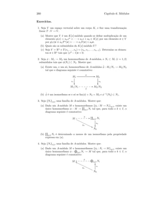 260 Cap´ıtulo 6. M´odulos
Exerc´ıcios.
1. Seja V um espa¸co vectorial sobre um corpo K, e ﬁxe uma transforma¸c˜ao
linear T : V → V .
(a) Mostre que V ´e um K[x]-m´odulo quando se deﬁne multiplica¸c˜ao de um
elemento p(x) = anxn
+ · · · + a1x + a0 ∈ K[x] por um elemento v ∈ V
por p(x)v ≡ anTn
(v) + · · · + a1T(v) + a0v.
(b) Quais s˜ao os subm´odulos do K[x]-m´odulo V ?
(c) Seja V = Rn
e T(v1, . . . , vn) = (vn, v1, . . . , vn−1). Determine os elemen-
tos v ∈ Rn
tais que (x2
− 1)v = 0.
2. Seja φ : M1 → M2 um homomorﬁsmo de A-m´odulos, e Ni ⊂ Mi (i = 1, 2)
subm´odulos tais que φ(N1) ⊂ N2. Mostre que:
(a) Existe um, e um s´o, homomorﬁsmo de A-m´odulos ˜φ : M1/N1 → M2/N2
tal que o diagrama seguinte ´e comutativo:
M1
π1

φ
GG M2
π2

M1/N1
˜φ
GG•••••• M2/N2
(b) ˜φ ´e um isomorﬁsmo se e s´o se Im(φ) + N2 = M2 e φ−1
(N2) ⊂ N1.
3. Seja {Ni}i∈I uma fam´ılia de A-m´odulos. Mostre que:
(a) Dado um A-m´odulo M e homomorﬁsmos {φi : M → Ni}i∈I , existe um
´unico homomorﬁsmo φ : M → i∈I Ni tal que, para todo o k ∈ I, o
diagrama seguinte ´e comutativo:
M
φ
GG••••••
φk
99€€€€€€€€€€€€€€€ i∈I Ni
πk

Nk
(b) i∈I Ni ´e determinado a menos de um isomorﬁsmo pela propriedade
expressa em (a).
4. Seja {Ni}i∈I uma fam´ılia de A-m´odulos. Mostre que:
(a) Dado um A-m´odulo M e homomorﬁsmos {φi : Ni → M}i∈I , existe um
´unico homomorﬁsmo φ : i∈I Ni → M tal que, para todo o k ∈ I, o
diagrama seguinte ´e comutativo:
M i∈I Ni
φ
oo• • • • • •
Nk
φk
gg€€€€€€€€€€€€€€€
ιk
yy
 