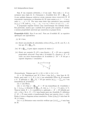 6.2. Independˆencia Linear 263
Seja X um conjunto arbitr´ario, e A um anel. Para cada x ∈ X as-
sociamos uma c´opia de A e formamos o A-m´odulo livre M = x∈X A.
A este m´odulo chama-se m´odulo livre gerado pelo conjunto X. ´E
conveniente representar os elementos de M como somas a1x1 + · · · + arxr,
onde x1, . . . , xr ∈ X. Por uma soma deste tipo entende-se uma sucess˜ao
(ax)x∈X ∈ M, onde ax1 = a1, . . . , axr = ar e ax = 0 se x = xi(i = 1, . . . , r).
A proposi¸c˜ao seguinte fornece uma caracteriza¸c˜ao dos m´odulos livres.
Em particular, mostra que o m´odulo livre gerado pelo conjunto X satisfaz
a mesma propriedade universal que caracteriza os grupos livres.
Proposi¸c˜ao 6.2.2. Seja A um anel. Para um A-m´odulo M, as seguintes
aﬁrma¸c˜oes s˜ao equivalentes:
(i) M ´e livre.
(ii) Existe uma fam´ılia de subm´odulos c´ıclicos {Ni}i∈I de M, com Ni A,
tais que M i∈I Ni.
(iii) M j∈J A para algum conjunto de ´ındices J.
(iv) Existe um conjunto X = ∅ e uma fun¸c˜ao ι : X → M com a seguinte
propriedade universal: Para todo o A-m´odulo N e fun¸c˜ao φ : X → N
existe um ´unico homomorﬁsmo de A-m´odulos ˜φ : M → N tal que o
seguinte diagrama ´e comutativo:
X
ι GG
φ
99xxxxxxxxxxxxx M
˜φ

1
1
1
N
Demonstra¸c˜ao. Vejamos que (i) ⇒ (ii) ⇒ (iii) ⇒ (iv) ⇒ (i).
(i) ⇒ (ii) Suponha-se que M ´e livre e seja {ei}i∈I uma base de M.
Ent˜ao, para cada i ∈ I, Ni ≡ ei ´e um subm´odulo c´ıclico de M isomorfo
a A. A aplica¸c˜ao φ : i∈I Ni → M que associa (vi)i∈I → i∈I vi ´e um
isomorﬁsmo de A-m´odulos.
(ii) ⇒ (iii) ´Obvio.
(iii) ⇒ (iv) Seja ψ : j∈J A → M um isomorﬁsmo de A-m´odulos e
ek = (xj)j∈J o elemento de j∈J A, com xk = 1 e xj = 0, para j = k.
Tome-se ainda X = J e considere-se a aplica¸c˜ao ι : X → M deﬁnida por
ι(j) = ψ(ej). Se φ : X → N ´e uma fun¸c˜ao para um A-m´odulo N, deﬁnimos
˜φ : M → N como sendo a transforma¸c˜ao linear que associa ψ(ek) → φ(k).
Ent˜ao ˜φ torna o diagrama acima comutativo. Como {ψ(ek)} ´e uma base de
M, ˜φ ´e ´unico.
(iv) ⇒ (i) Deixamos como exerc´ıcio veriﬁcar que {ι(x)}x∈X ´e uma base
de M.
 