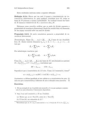 6.2. Independˆencia Linear 265
Estes resultados motivam ent˜ao a seguinte deﬁni¸c˜ao:
Deﬁni¸c˜ao 6.2.4. Diz-se que um anel A possui a propriedade de in-
variˆancia dimensional se, para qualquer A-m´odulo livre M, todas as
bases de M possuem a mesma cardinalidade. Ao cardinal comum das bases
de M chama-se dimens˜ao de M, e escreve-se dimA M.
Deixamos como exerc´ıcio veriﬁcar que os an´eis de divis˜ao possuem a
propriedade de invariˆancia dimensional, donde faz sentido falar em dimens˜ao
de um espa¸co vectorial sobre um anel de divis˜ao.
Proposi¸c˜ao 6.2.5. Os an´eis comutativos possuem a propriedade de in-
variˆancia dimensional.
Demonstra¸c˜ao. Sejam {e1, . . . , en} e {f1, . . . , fm} bases de um A-m´odulo
livre M. Ent˜ao existem elementos bji, cij ∈ A, i = 1, . . . , n, j = 1, . . . , m
tais que
fj =
i
bjiei, ei =
j
cijfj.
Por substitui¸c˜ao, conclui-se que:
fj =
il
bjicilfl, ei =
jl
cijbjlel.
Como {e1, . . . , en} e {f1, . . . , fm} s˜ao bases de M, introduzindo as matrizes
B = (bji)m,n
j=1,i=1 e C = (cij)n,m
i=1,j=1, conclu´ımos que:
BC = Im×m, CB = In×n.
Suponha-se que a caracter´ıstica de A ´e zero. Como A ´e comutativo, temos6
m = tr(Im×m) = tr(BC) = tr(CB) = tr(In×n) = n.
A primeira e a ´ultima igualdade s´o s˜ao v´alidas se a caracter´ıstica for zero. O
caso em que a caracter´ıstica ´e diferente de zero ´e deixado como exerc´ıcio.
Exerc´ıcios.
1. Dˆe um exemplo de um A-m´odulo n˜ao-isomorfo a A, em que qualquer conjunto
com 2 ou mais elementos ´e linearmente dependente.
2. Seja A um anel comutativo, e M um A-m´odulo.
(a) Mostre que, se v ∈ Torc(M), ent˜ao v ⊂ Torc(M);
(b) ´E Torc(M) um subm´odulo de M ?
6
Recordemos que, se A = (aij) ´e uma matriz n × n, o trac¸o de A ´e tr A =
Pn
i=1 aii.
 