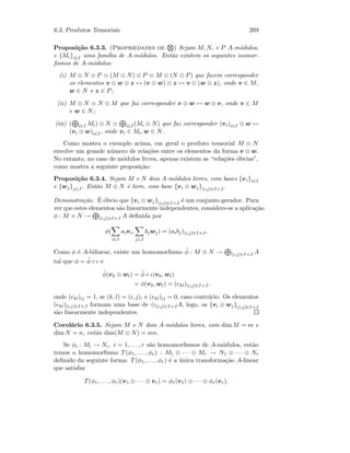 6.3. Produtos Tensoriais 269
Proposi¸c˜ao 6.3.3. (Propriedades de ) Sejam M, N, e P A-m´odulos,
e {Mi}i∈I uma fam´ılia de A-m´odulos. Ent˜ao existem os seguintes isomor-
ﬁsmos de A-m´odulos:
(i) M ⊗ N ⊗ P (M ⊗ N) ⊗ P M ⊗ (N ⊗ P) que fazem corresponder
os elementos v ⊗ w ⊗ z ↔ (v ⊗ w) ⊗ z ↔ v ⊗ (w ⊗ z), onde v ∈ M,
w ∈ N e z ∈ P;
(ii) M ⊗ N N ⊗ M que faz corresponder v ⊗ w ↔ w ⊗ v, onde v ∈ M
e w ∈ N;
(iii) ( i∈I Mi) ⊗ N i∈I(Mi ⊗ N) que faz corresponder (vi)i∈I ⊗ w ↔
(vi ⊗ w)i∈I, onde vi ∈ Mi, w ∈ N.
Como mostra o exemplo acima, em geral o produto tensorial M ⊗ N
envolve um grande n´umero de rela¸c˜oes entre os elementos da forma v ⊗ w.
No entanto, no caso de m´odulos livres, apenas existem as “rela¸c˜oes ´obvias”,
como mostra a seguinte proposi¸c˜ao:
Proposi¸c˜ao 6.3.4. Sejam M e N dois A-m´odulos livres, com bases {vi}i∈I
e {wj}j∈J. Ent˜ao M ⊗ N ´e livre, com base {vi ⊗ wj}(i,j)∈I×J .
Demonstra¸c˜ao. ´E ´obvio que {vi ⊗ wj}(i,j)∈I×J ´e um conjunto gerador. Para
ver que estes elementos s˜ao linearmente independentes, considere-se a aplica¸c˜ao
φ : M × N → (i,j)∈I×J A deﬁnida por
φ(
i∈I
aivi,
j∈J
bjwj) = (aibj)(i,j)∈I×J .
Como φ ´e A-bilinear, existe um homomorﬁsmo ˜φ : M ⊗ N → (i,j)∈I×J A
tal que φ = ˜φ ◦ ι e
˜φ(vk ⊗ wl) = ˜φ ◦ ι(vk, wl)
= φ(vk, wl) = (ekl)(i,j)∈I×J.
onde (ekl)ij = 1, se (k, l) = (i, j), e (ekl)ij = 0, caso contr´ario. Os elementos
(ekl)(i,j)∈I×J formam uma base de ⊕(i,j)∈I×JA, logo, os {vi ⊗ wj}(i,j)∈I×J
s˜ao linearmente independentes.
Corol´ario 6.3.5. Sejam M e N dois A-m´odulos livres, com dim M = m e
dim N = n, ent˜ao dim(M ⊗ N) = mn.
Se φi : Mi → Ni, i = 1, . . . , r s˜ao homomorﬁsmos de A-m´odulos, ent˜ao
temos o homomorﬁsmo T(φ1, . . . , φr) : M1 ⊗ · · · ⊗ Mr → N1 ⊗ · · · ⊗ Nr
deﬁnido da seguinte forma: T(φ1, . . . , φr) ´e a ´unica transforma¸c˜ao A-linear
que satisfaz
T(φ1, . . . , φr)(v1 ⊗ · · · ⊗ vr) = φ1(v1) ⊗ · · · ⊗ φr(vr).
 