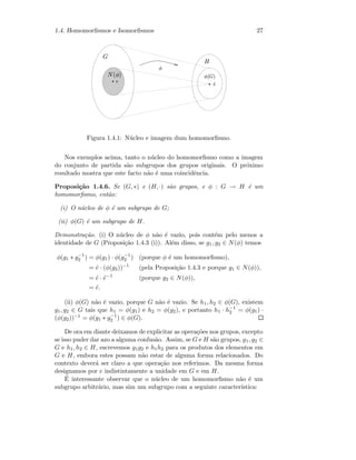 1.4. Homomorﬁsmos e Isomorﬁsmos 27
  ¡
¢¤£¦¥¨§ ©

 
Figura 1.4.1: N´ucleo e imagem dum homomorﬁsmo.
Nos exemplos acima, tanto o n´ucleo do homomorﬁsmo como a imagem
do conjunto de partida s˜ao subgrupos dos grupos originais. O pr´oximo
resultado mostra que este facto n˜ao ´e uma coincidˆencia.
Proposi¸c˜ao 1.4.6. Se (G, ∗) e (H, ·) s˜ao grupos, e φ : G → H ´e um
homomorﬁsmo, ent˜ao:
(i) O n´ucleo de φ ´e um subgrupo de G;
(ii) φ(G) ´e um subgrupo de H.
Demonstra¸c˜ao. (i) O n´ucleo de φ n˜ao ´e vazio, pois cont´em pelo menos a
identidade de G (Proposi¸c˜ao 1.4.3 (i)). Al´em disso, se g1, g2 ∈ N(φ) temos
φ(g1 ∗ g−1
2 ) = φ(g1) · φ(g−1
2 ) (porque φ ´e um homomorﬁsmo),
= ˜e · (φ(g2))−1
(pela Proposi¸c˜ao 1.4.3 e porque g1 ∈ N(φ)),
= ˜e · ˜e−1
(porque g2 ∈ N(φ)),
= ˜e.
(ii) φ(G) n˜ao ´e vazio, porque G n˜ao ´e vazio. Se h1, h2 ∈ φ(G), existem
g1, g2 ∈ G tais que h1 = φ(g1) e h2 = φ(g2), e portanto h1 · h−1
2 = φ(g1) ·
(φ(g2))−1 = φ(g1 ∗ g−1
2 ) ∈ φ(G).
De ora em diante deixamos de explicitar as opera¸c˜oes nos grupos, excepto
se isso puder dar azo a alguma confus˜ao. Assim, se G e H s˜ao grupos, g1, g2 ∈
G e h1, h2 ∈ H, escrevemos g1g2 e h1h2 para os produtos dos elementos em
G e H, embora estes possam n˜ao estar de alguma forma relacionados. Do
contexto dever´a ser claro a que opera¸c˜ao nos referimos. Da mesma forma
designamos por e indistintamente a unidade em G e em H.
´E interessante observar que o n´ucleo de um homomorﬁsmo n˜ao ´e um
subgrupo arbitr´ario, mas sim um subgrupo com a seguinte caracter´ıstica:
 