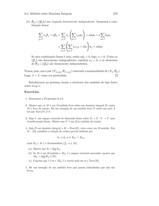 6.4. M´odulos sobre Dom´ınios Integrais 279
(b) B ˆJ ∪ {f0}´e um conjunto linearmente independente: formemos a com-
bina¸c˜ao linear
j∈ ˆJ
ajfj + af0 =
j∈ ˆJ
aj


k∈ ˆJ
cjkek

 + ad0el + a
k∈ ˆJ
bkek
=
k∈ ˆJ


j∈ ˆJ
ajcjk + abk

 ej + ad0el.
Se esta combina¸c˜ao linear ´e zero, ent˜ao ad0 = 0, logo, a = 0. Como os
{fj} s˜ao linearmente independentes, tamb´em aj = 0, e os elementos
de B ˆJ ∪ {f0} s˜ao linearmente independentes.
Vemos, pois, que o par (N ˆJ∪{l}, B ˆJ ∪{l}) contradiz a maximalidade de (N ˆJ , B ˆJ ).
Logo, I = ˆJ, como era pretendido.
Estudaremos na pr´oxima sec¸c˜ao a estrutura dos m´odulos de tipo ﬁnito
sobre d.i.p.’s.
Exerc´ıcios.
1. Demonstre a Proposi¸c˜ao 6.4.3.
2. Mostre que, se M ´e um D-m´odulo livre sobre um dom´ınio integral D, ent˜ao
M ´e livre de tor¸c˜ao. Dˆe um exemplo de um m´odulo livre N sobre um anel A
tal que Torc(N) = 0.
3. Seja V um espa¸co vectorial de dimens˜ao ﬁnita sobre K, e T : V → V uma
transforma¸c˜ao linear. Mostre que V ´e um K[x]-m´odulo de tor¸c˜ao.
4. Seja D um dom´ınio integral, e K = Frac(D), visto como um D-m´odulo. Em
D − {0} considere a rela¸c˜ao de ordem parcial deﬁnida por
d1 ≤ d2 ⇐⇒ Kd1 ⊂ Kd2 ,
onde Kd ⊂ K ´e o D-subm´odulo {a
d : a ∈ D}.
(a) Mostre que K = lim
−→
Kd.
(b) Se M ´e um D-m´odulo e MK ´e o espa¸co vectorial associado, mostre que
MK = lim
−→
(Kd ⊗ M).
(c) Conclua que 1 ⊗ v ∈ MK ´e o vector nulo sse v ∈ Torc(M).
5. Dˆe um exemplo de um m´odulo livre que possui subm´odulos que n˜ao s˜ao
livres.
 