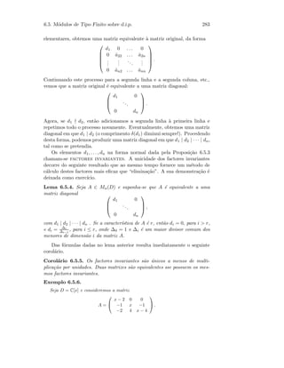6.5. M´odulos de Tipo Finito sobre d.i.p. 283
elementares, obtemos uma matriz equivalente `a matriz original, da forma





d1 0 . . . 0
0 ˆa22 . . . ˆa2n
...
...
...
...
0 ˆan2 . . . ˆann





.
Continuando este processo para a segunda linha e a segunda coluna, etc.,
vemos que a matriz original ´e equivalente a uma matriz diagonal:



d1 0
...
0 dn


 .
Agora, se d1 d2, ent˜ao adicionamos a segunda linha `a primeira linha e
repetimos todo o processo novamente. Eventualmente, obtemos uma matriz
diagonal em que d1 | d2 (o comprimento δ(d1) diminui sempre!). Procedendo
desta forma, podemos produzir uma matriz diagonal em que d1 | d2 | · · · | dn,
tal como se pretendia.
Os elementos d1, . . . , dn na forma normal dada pela Proposi¸c˜ao 6.5.3
chamam-se factores invariantes. A unicidade dos factores invariantes
decorre do seguinte resultado que ao mesmo tempo fornece um m´etodo de
c´alculo destes factores mais eﬁcaz que “elimina¸c˜ao”. A sua demonstra¸c˜ao ´e
deixada como exerc´ıcio.
Lema 6.5.4. Seja A ∈ Mn(D) e suponha-se que A ´e equivalente a uma
matriz diagonal 


d1 0
...
0 dn


 ,
com d1 | d2 | · · · | dn . Se a caracter´ıstica de A ´e r, ent˜ao di = 0, para i  r,
e di = ∆i
∆i−1
, para i ≤ r, onde ∆0 = 1 e ∆i ´e um maior divisor comum dos
menores de dimens˜ao i da matriz A.
Das f´ormulas dadas no lema anterior resulta imediatamente o seguinte
corol´ario.
Corol´ario 6.5.5. Os factores invariantes s˜ao ´unicos a menos de multi-
plica¸c˜ao por unidades. Duas matrizes s˜ao equivalentes sse possuem os mes-
mos factores invariantes.
Exemplo 6.5.6.
Seja D = C[x] e consideremos a matriz
A =


x − 2 0 0
−1 x −1
−2 4 x − 4

 .
 