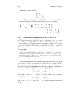 284 Cap´ıtulo 6. M´odulos
Calculando os menores, obtemos
∆1 = 1,
∆2 = x − 2,
∆3 = (x − 2)3
,
logo d1 = 1, d2 = (x − 2) e d3 = (x − 2)2
. De facto, se usarmos o m´etodo de
elimina¸c˜ao, podemos veriﬁcar que existem matrizes invert´ıveis tais que:


0 −1 0
−1 −x + 2 0
1 x − 4 1




x − 2 0 0
−1 x −1
−2 4 x − 4




1 −1 0
0 0 1
0 1 x


=


1 0 0
0 x − 2 0
0 0 (x − 2)2

 .
6.5.2 Decomposi¸c˜ao em factores c´ıclicos invariantes
Se M ´e um m´odulo sobre um d.i.p. D, e v ∈ M, chama-se ideal de ordem
de v ao ideal ann v ≡ {d ∈ D : dv = 0}. Este ideal, sendo principal, toma
a forma ann v = a , e ao elemento a ∈ D chama-se ordem de v (deﬁnida
a menos de unidades). ´E claro que o subm´odulo c´ıclico v ´e isomorfo a
D/ ann v.
Exemplo 6.5.7.
Seja G um grupo abeliano, que vemos como um Z-m´odulo. Se g ∈ G, ent˜ao
o subgrupo c´ıclico g gerado por g ´e isomorfo a Z/ ann g. A ordem de g, tal
como deﬁnida acima, coincide com a no¸c˜ao usual de ordem a menos de um
sinal (as unidades neste caso s˜ao ±1).
A primeira classiﬁca¸c˜ao dum m´odulo de tipo ﬁnito sobre um d.i.p. D que
fornecemos ´e a seguinte decomposi¸c˜ao de um D-m´odulo em factores c´ıclicos:
Teorema 6.5.8 (Decomposi¸c˜ao em factores c´ıclicos invariantes).
Seja M um m´odulo de tipo ﬁnito sobre um d.i.p. D. Ent˜ao
M = v1 ⊕ · · · ⊕ vk ,
onde ann v1 ⊃ ann v2 ⊃ · · · ⊃ ann vk. Escrevendo ann vi = di , temos um
isomorﬁsmo
M D/ d1 ⊕ · · · ⊕ D/ dk
onde d1 | d2 | · · · | dk. Os ideais d1 , . . . , dk s˜ao determinados unicamente
por M.
 