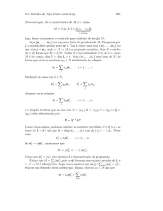6.5. M´odulos de Tipo Finito sobre d.i.p. 285
Demonstra¸c˜ao. Se a caracter´ıstica de M ´e r, ent˜ao
M Torc(M) ⊕ D ⊕ · · · ⊕ D
r termos
,
logo, basta demonstrar o resultado para m´odulos de tor¸c˜ao M.
Seja {w1, . . . , wn} um conjunto ﬁnito de geradores de M. Designe-se por
L o m´odulo livre gerado pelos wi’s. Em L existe uma base { ˆw1, . . . , ˆwn} tal
que π( ˆwi) = wi, onde π : L → M ´e a projec¸c˜ao can´onica. Seja N o n´ucleo
de π, de forma que M L/N. Ent˜ao N ´e um subm´odulo livre de L e, como
M ´e de tor¸c˜ao, dim N = dim L = n. Seja {ˆv1, . . . , ˆvn} uma base de N, de
forma que existem escalares aij ∈ D satisfazendo `as rela¸c˜oes
ˆvi =
j
aji ˆwj, i = 1, . . . , n.
Mudando de bases em L e N,
ˆwi =
j
qji ˆwj, ˆvi =
j
pjiˆvj,
obtemos novas rela¸c˜oes
ˆvi =
j
bji ˆwj, i = 1, . . . , n,
e ´e simples veriﬁcar que as matrizes A = (aij), B = (bij), P = (pij) e Q =
(qij) est˜ao relacionadas por
B = Q−1
AP.
Como vimos acima, podemos escolher as matrizes invert´ıveis P e Q (i.e., as
bases de L e N) tais que B = diag(d1, . . . , dn) com d1 | d2 | · · · | dn. Nesse
caso:
ˆvi = di ˆwi, i = 1, . . . n.
Se wi = π( ˆwi), mostramos que
M = w1 ⊕ · · · ⊕ wn .
Como ann wi = di , isto terminar´a a demonstra¸c˜ao da proposi¸c˜ao.
´E claro que M = i wi , pois os ˆwi formam um conjunto gerador de L, e
π : L → M ´e sobrejectiva. Logo, basta mostrar que wk ∩ i=k wi = {0}.
Seja w um elemento desta intersec¸c˜ao. Ent˜ao, existem ai ∈ D tais que
w = akwk =
i=k
aiwi.
 
