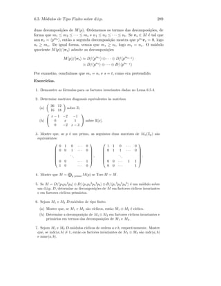 6.5. M´odulos de Tipo Finito sobre d.i.p. 289
duas decomposi¸c˜oes de M(p). Ordenemos os termos das decomposi¸c˜oes, de
forma que m1 ≤ m2 ≤ · · · ≤ ms e n1 ≤ n2 ≤ · · · ≤ nt. Se vs ∈ M ´e tal que
ann vs = pms
, ent˜ao a segunda decomposi¸c˜ao mostra que pnt
vs = 0, logo
nt ≥ ms. De igual forma, vemos que ms ≥ nt, logo ms = ns. O m´odulo
quociente M(p)/ vs admite as decomposi¸c˜oes
M(p)/ vs D/ pm1
⊕ · · · ⊕ D/ pms−1
D/ pn1
⊕ · · · ⊕ D/ pnt−1
Por exaust˜ao, conclu´ımos que mi = ni e s = t, como era pretendido.
Exerc´ıcios.
1. Demonstre as f´ormulas para os factores invariantes dadas no Lema 6.5.4.
2. Determine matrizes diagonais equivalentes `as matrizes
(a)
36 12
16 18
sobre Z;
(b)


x − 1 −2 −1
0 x 1
0 −2 x − 3

 sobre R[x].
3. Mostre que, se p ´e um primo, as seguintes duas matrizes de Mn(Zp) s˜ao
equivalentes:







0 1 0 · · · 0
0 0 1 · · · 0
...
0 0 · · · 1
1 0 · · · 0







,







1 1 0 · · · 0
0 1 1 · · · 0
...
0 0 · · · 1 1
0 0 · · · 1







.
4. Mostre que M = p primo M(p) se TorcM = M.
5. Se M = D/ p1p2
2
p3 ⊕ D/ p1p2
3
p3
2
p4 ⊕ D/ p1
3
p2
2
p4
5
´e um m´odulo sobre
um d.i.p. D, determine as decomposi¸c˜oes de M em factores c´ıclicos invariantes
e em factores c´ıclicos prim´arios.
6. Sejam M1 e M2 D-m´odulos de tipo ﬁnito.
(a) Mostre que, se M1 e M2 s˜ao c´ıclicos, ent˜ao M1 ⊗ M2 ´e c´ıclico.
(b) Determine a decomposi¸c˜ao de M1 ⊗ M2 em factores c´ıclicos invariantes e
prim´arios em termos das decomposi¸c˜oes de M1 e M2.
7. Sejam M1 e M2 D-m´odulos c´ıclicos de ordens a e b, respectivamente. Mostre
que, se mdc(a, b) = 1, ent˜ao os factores invariantes de M1 ⊕ M2 s˜ao mdc(a, b)
e mmc(a, b).
 