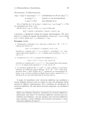 1.4. Homomorﬁsmos e Isomorﬁsmos 29
Demonstra¸c˜ao. (i) Observemos que:
φ(g1) = φ(g2) ⇔ φ(g1)(φ(g2))−1
= e (multiplica¸c˜ao em H por (φ(g2))−1
),
⇔ φ(g1g−1
2 ) = e (porque φ ´e um homomorﬁsmo),
⇔ g1g−1
2 ∈ N(φ) (por deﬁni¸c˜ao de φ).
(ii) φ ´e injectiva se e s´o se φ(g1) = φ(g2) ⇔ g1 = g2 ⇔ g1g−1
2 = e. Por
(i), conclu´ımos que N(φ) = {e}.
(iii) Se φ(x0) = y0, n ∈ N(φ), e x = x0n, ´e claro que
φ(x) = φ(x0n) = φ(x0)φ(n) = φ(x0)e = φ(x0) = y0,
e portanto x ´e igualmente solu¸c˜ao da equa¸c˜ao n˜ao-homog´enea. Por outro
lado, se x ´e solu¸c˜ao da equa¸c˜ao n˜ao-homog´enea, temos φ(x) = φ(x0), donde
xx−1
0 ∈ N(φ). Sendo xx−1
0 = n, obtemos x = x0n.
Exemplos 1.4.11.
1. Continuando os Exemplos 1.4.4, vimos que o n´ucleo de φ : R+
→ C∗
´e o
conjunto dos inteiros, i.e.,
φ(x) = 1 ⇔ cos(2πx) = 1, sen(2πx) = 0 ⇔ x ∈ Z,
Considere-se a equa¸c˜ao φ(x) = i, i.e., [cos(2πx) = 0, sen(2πx) = 1]. Uma
solu¸c˜ao ´obvia desta equa¸c˜ao ´e x = 1
4 . A solu¸c˜ao geral ´e portanto x = 1
4 + n,
com n ∈ Z.
2. O n´ucleo de φ : Z → C∗
´e o conjunto dos m´ultiplos de 4, i.e.,
φ(n) = 1 ⇔ in
= 1 ⇔ n = 4k, com k ∈ Z.
Considere-se a equa¸c˜ao φ(n) = i, i.e., in
= i. Uma solu¸c˜ao ´obvia desta equa¸c˜ao
´e n = 1. A solu¸c˜ao geral ´e portanto n = 1 + 4k, com k ∈ Z.
3. As estruturas alg´ebricas (Rn
, +) e (Rm
, +), onde a adi¸c˜ao ´e a usual soma
vectorial, s˜ao claramente grupos abelianos. Se T : Rn
→ Rm
´e uma trans-
forma¸c˜ao linear, ´e f´acil veriﬁcar que T ´e igualmente um homomorﬁsmo de
grupos, e que o teorema estudado na ´Algebra Linear sobre a equa¸c˜ao T(x) = y
n˜ao passa de um caso muito particular do teorema anterior.
A no¸c˜ao de isomorﬁsmo entre estruturas alg´ebricas que satisfazem a
mesma deﬁni¸c˜ao abstracta est´a na origem de outro dos problemas funda-
mentais da ´Algebra contemporˆanea, dito o problema da classiﬁca¸c˜ao de
estruturas alg´ebricas. De uma forma um pouco imprecisa, este problema ´e
o seguinte:
Dada uma deﬁni¸c˜ao (abstracta, axiom´atica) de estrutura alg´ebrica,
determinar uma classe C de estruturas alg´ebricas concretas que sa-
tisfazem essa deﬁni¸c˜ao, e tais que qualquer outra estrutura alg´ebrica
que satisfa¸ca a mesma deﬁni¸c˜ao seja isomorfa exactamente a uma
estrutura alg´ebrica da classe C.
 