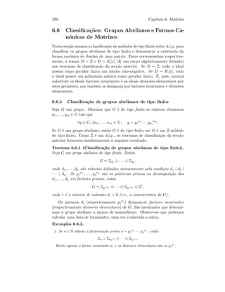 290 Cap´ıtulo 6. M´odulos
6.6 Classiﬁca¸c˜oes: Grupos Abelianos e Formas Ca-
n´onicas de Matrizes
Nesta sec¸c˜ao usamos a classiﬁca¸c˜ao de m´odulos de tipo ﬁnito sobre d.i.p. para
classiﬁcar os grupos abelianos de tipo ﬁnito e demonstrar a existˆencia da
forma can´onica de Jordan de uma matriz. Estes correspondem respectiva-
mente, a tomar D = Z e D = K[x] (K um corpo algebricamente fechado)
nos teoremas de classiﬁca¸c˜ao da sec¸c˜ao anterior. Se D = Z, todo o ideal
possui como gerador ´unico um inteiro n˜ao-negativo. Se D = K[x], todo
o ideal possui um polin´omio m´onico como gerador ´unico. ´E, pois, natural
substituir os ideais factores invariantes e os ideais divisores elementares por
estes geradores, que tamb´em se designam por factores invariantes e divisores
elementares.
6.6.1 Classiﬁca¸c˜ao de grupos abelianos de tipo ﬁnito
Seja G um grupo. Dizemos que G ´e de tipo ﬁnito se existem elementos
g1, . . . , gm ∈ G tais que
∀g ∈ G, ∃n1, . . . , nm ∈ Z : g = g1
n1
· · · gm
nm
.
Se G ´e um grupo abeliano, ent˜ao G ´e de tipo ﬁnito sse G ´e um Z-m´odulo
de tipo ﬁnito. Como Z ´e um d.i.p., os teoremas de classiﬁca¸c˜ao da sec¸c˜ao
anterior fornecem imediatamente o seguinte resultado:
Teorema 6.6.1 (Classiﬁca¸c˜ao de grupos abelianos de tipo ﬁnito).
Seja G um grupo abeliano de tipo ﬁnito. Ent˜ao
G Zd1 ⊕ · · · ⊕ Zdn ,
onde d1, . . . , dn s˜ao naturais deﬁnidos univocamente pela condi¸c˜ao d1 | d2 |
· · · | dn. Se p1
n1 , . . . , ps
ns
s˜ao as potˆencias primas na decomposi¸c˜ao dos
d1, . . . , dn em factores primos, ent˜ao
G Zp1
n1 ⊕ · · · ⊕ Zps
ns ⊕ Zr
,
onde r ´e o n´umero de naturais di = 0 ( i.e., a caracter´ıstica de G).
Os naturais di (respectivamente pi
ni ) chamam-se factores invariantes
(respectivamente divisores elementares) de G. S˜ao invariantes que determi-
nam o grupo abeliano a menos de isomorﬁsmo. Observe-se que podemos
calcular uma lista de invariantes, uma vez conhecida a outra.
Exemplos 6.6.2.
1. Se n ∈ N admite a factoriza¸c˜ao prima n = p1
n1
· · · ps
ns
, ent˜ao
Zn Zp1
n1 ⊕ · · · ⊕ Zps
ns .
Existe apenas o factor invariante n, e os divisores elementares s˜ao os pi
ni
.
 