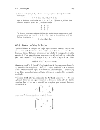 6.6. Classiﬁca¸c˜oes 291
2. Seja G = Z6 ⊕ Z15 ⊕ Z18. Ent˜ao a decomposi¸c˜ao de G em factores c´ıclicos
prim´arios ´e
G Z2 ⊕ Z3 ⊕ Z3 ⊕ Z5 ⊕ Z2 ⊕ Z32
logo, os divisores elementares s˜ao {2, 2, 3, 3, 32
, 5}. Obtemos os factores inva-
riantes a partir da Tabela 6.5.1, que neste caso ´e
20
3 50
2 3 50
2 32
5.
Os factores invariantes s˜ao os produtos das potˆencias que aparecem em cada
linha da tabela: d1 = 3, d2 = 6, d3 = 90. Logo, a decomposi¸c˜ao de G em
factores invariantes ´e:
G Z3 ⊕ Z6 ⊕ Z90
6.6.2 Forma can´onica de Jordan
Nesta subsec¸c˜ao, K designa um corpo algebricamente fechado. Seja V um
espa¸co vectorial de dimens˜ao ﬁnita sobre K, e T : V → V uma trans-
forma¸c˜ao linear. Estamos interessados em estudar T dum ponto de vista
estrutural. Para isso utilizamos a estrutura de K[x]-m´odulo de V deﬁnida
por T (ver Exerc´ıcio 6.1.1): se p(x) = anxn + · · · + a0 ∈ K[x] e v ∈ V , ent˜ao
p(x) · v ≡ anTn
(v) + · · · + a0v.
Observe-se que ˜V ⊂ V ´e um K[x]-subm´odulo sse ˜V ´e um subespa¸co linear de
V , invariante sob a ac¸c˜ao de T: T( ˜V ) ⊂ ˜V , logo a estrutura do K[x]-m´odulo
V est´a intrinsecamente ligada `a estrutura da transforma¸c˜ao T. Como K[x]
´e um d.i.p., a classiﬁca¸c˜ao de m´odulos sobre d.i.p. permite obter o seguinte
resultado:
Teorema 6.6.3 (Forma can´onica de Jordan). Seja T : V → V uma
aplica¸c˜ao linear de um espa¸co vectorial de dimens˜ao ﬁnita sobre K. Existe
uma base {e1, . . . , en} de V sobre K, em rela¸c˜ao `a qual a matriz da trans-
forma¸c˜ao T ´e
J =



J1 0
...
0 Jm


 ,
onde cada Ji ´e uma matriz (ni × ni) da forma







λi 1
0
...
0 1
λi







.
 