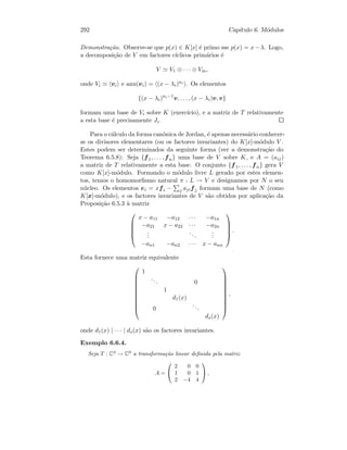 292 Cap´ıtulo 6. M´odulos
Demonstra¸c˜ao. Observe-se que p(x) ∈ K[x] ´e primo sse p(x) = x−λ. Logo,
a decomposi¸c˜ao de V em factores c´ıclicos prim´arios ´e
V V1 ⊕ · · · ⊕ Vm,
onde Vi vi e ann(vi) = (x − λi)ni . Os elementos
{(x − λi)ni−1
v, . . . , (x − λi)v, v}
formam uma base de Vi sobre K (exerc´ıcio), e a matriz de T relativamente
a esta base ´e precisamente Ji.
Para o c´alculo da forma can´onica de Jordan, ´e apenas necess´ario conhecer-
se os divisores elementares (ou os factores invariantes) do K[x]-m´odulo V .
Estes podem ser determinados da seguinte forma (ver a demonstra¸c˜ao do
Teorema 6.5.8): Seja {f1, . . . , fn} uma base de V sobre K, e A = (aij)
a matriz de T relativamente a esta base. O conjunto {f 1, . . . , fn} gera V
como K[x]-m´odulo. Formando o m´odulo livre L gerado por estes elemen-
tos, temos o homomorﬁsmo natural π : L → V e designamos por N o seu
n´ucleo. Os elementos ei = xfi − j ajifj formam uma base de N (como
K[x]-m´odulo), e os factores invariantes de V s˜ao obtidos por aplica¸c˜ao da
Proposi¸c˜ao 6.5.3 `a matriz





x − a11 −a12 · · · −a1n
−a21 x − a22 · · · −a2n
...
...
...
−an1 −an2 · · · x − ann





.
Esta fornece uma matriz equivalente










1
... 0
1
d1(x)
0
...
ds(x)










,
onde d1(x) | · · · | ds(x) s˜ao os factores invariantes.
Exemplo 6.6.4.
Seja T : C3
→ C3
a transforma¸c˜ao linear deﬁnida pela matriz
A =


2 0 0
1 0 1
2 −4 4

 ,
 