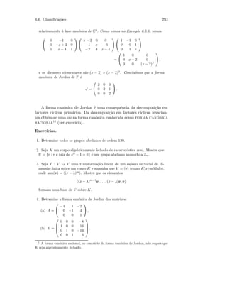 6.6. Classiﬁca¸c˜oes 293
relativamente `a base can´onica de C3
. Como vimos no Exemplo 6.5.6, temos


0 −1 0
−1 −x + 2 0
1 x − 4 1




x − 2 0 0
−1 x −1
−2 4 x − 4




1 −1 0
0 0 1
0 1 x


=


1 0 0
0 x − 2 0
0 0 (x − 2)2

 ,
e os divisores elementares s˜ao (x − 2) e (x − 2)2
. Conclu´ımos que a forma
can´onica de Jordan de T ´e
J =


2 0 0
0 2 1
0 0 2

 .
A forma can´onica de Jordan ´e uma consequˆencia da decomposi¸c˜ao em
factores c´ıclicos prim´arios. Da decomposi¸c˜ao em factores c´ıclicos invarian-
tes obt´em-se uma outra forma can´onica conhecida como forma can´onica
racional11 (ver exerc´ıcio).
Exerc´ıcios.
1. Determine todos os grupos abelianos de ordem 120.
2. Seja K um corpo algebricamente fechado de caracter´ıstica zero. Mostre que
U = {r : r ´e raiz de xn
− 1 = 0} ´e um grupo abeliano isomorfo a Zn.
3. Seja T : V → V uma transforma¸c˜ao linear de um espa¸co vectorial de di-
mens˜ao ﬁnita sobre um corpo K e suponha que V v (como K[x]-m´odulo),
onde ann(v) = (x − λ)m
. Mostre que os elementos
{(x − λ)m−1
v, . . . , (x − λ)v, v}
formam uma base de V sobre K.
4. Determine a forma can´onica de Jordan das matrizes:
(a) A =


−1 1 −2
0 −1 4
0 0 1

 ,
(b) B =




0 0 0 −8
1 0 0 16
0 1 0 −14
0 0 1 6



 .
11
A forma can´onica racional, ao contr´ario da forma can´onica de Jordan, n˜ao requer que
K seja algebricamente fechado.
 
