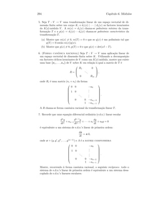 294 Cap´ıtulo 6. M´odulos
5. Seja T : V → V uma transforma¸c˜ao linear de um espa¸co vectorial de di-
mens˜ao ﬁnita sobre um corpo K, e d1(x) | · · · | ds(x) os factores invariantes
do K[x]-m´odulo V . A m(x) = ds(x) chama-se polin´omio m´ınimo da trans-
forma¸c˜ao T e a p(x) = d1(x) · · · ds(x) chama-se polin´omio caracter´ıstico da
transforma¸c˜ao T.
(a) Mostre que m(x) = 0, m(T) = 0 e que se q(x) ´e um polin´omio tal que
q(T) = 0 ent˜ao m(x)|q(x);
(b) Mostre que p(x) = 0, p(T) = 0 e que p(x) = det(xI − T).
6. (Forma can´onica racional) Seja T : V → V uma aplica¸c˜ao linear de
um espa¸co vectorial de dimens˜ao ﬁnita sobre K. Utilizando a decomposi¸c˜ao
em factores c´ıclicos invariantes de V como um K[x]-m´odulo, mostre que existe
uma base {e1, . . . , en} de V sobre K em rela¸c˜ao `a qual a matriz de T ´e
R =



R1 0
...
0 Rm


 ,
onde Ri ´e uma matriz (ni × ni) da forma








0 0 −a0
1 0
...
...
...
0 0 −ani−2
1 −ani−1








.
A R chama-se forma can´onica racional da transforma¸c˜ao linear T.
7. Recorde que uma equa¸c˜ao diferencial ordin´aria (e.d.o.) linear escalar
dn
y
dtn
+ an−1
dn−1
y
dtn−1
+ · · · + a1
dy
dt
+ a0y = 0
´e equivalente a um sistema de e.d.o.’s linear de primeira ordem:
dx
dt
= xA,
onde x = (y, y , y , . . . , y(n−1)
) e A ´e a matriz companheira








0 0 −a0
1 0
...
...
...
0 0 −an−2
1 −an−1








.
Mostre, recorrendo `a forma can´onica racional, o seguinte rec´ıproco: todo o
sistema de e.d.o.’s linear de primeira ordem ´e equivalente a um sistema desa-
coplado de e.d.o.’s lineares escalares.
 