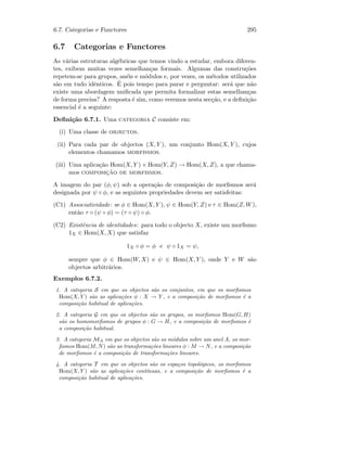 6.7. Categorias e Functores 295
6.7 Categorias e Functores
As v´arias estruturas alg´ebricas que temos vindo a estudar, embora diferen-
tes, exibem muitas vezes semelhan¸cas formais. Algumas das constru¸c˜oes
repetem-se para grupos, an´eis e m´odulos e, por vezes, os m´etodos utilizados
s˜ao em tudo idˆenticos. ´E pois tempo para parar e perguntar: ser´a que n˜ao
existe uma abordagem uniﬁcada que permita formalizar estas semelhan¸cas
de forma precisa? A resposta ´e sim, como veremos nesta sec¸c˜ao, e a deﬁni¸c˜ao
essencial ´e a seguinte:
Deﬁni¸c˜ao 6.7.1. Uma categoria C consiste em:
(i) Uma classe de objectos.
(ii) Para cada par de objectos (X, Y ), um conjunto Hom(X, Y ), cujos
elementos chamamos morfismos.
(iii) Uma aplica¸c˜ao Hom(X, Y ) × Hom(Y, Z) → Hom(X, Z), a que chama-
mos composic¸˜ao de morfismos.
A imagem do par (φ, ψ) sob a opera¸c˜ao de composi¸c˜ao de morﬁsmos ser´a
designada por ψ ◦ φ, e as seguintes propriedades devem ser satisfeitas:
(C1) Associatividade: se φ ∈ Hom(X, Y ), ψ ∈ Hom(Y, Z) e τ ∈ Hom(Z, W),
ent˜ao τ ◦ (ψ ◦ φ) = (τ ◦ ψ) ◦ φ.
(C2) Existˆencia de identidades: para todo o objecto X, existe um morﬁsmo
1X ∈ Hom(X, X) que satisfaz
1X ◦ φ = φ e ψ ◦ 1X = ψ,
sempre que φ ∈ Hom(W, X) e ψ ∈ Hom(X, Y ), onde Y e W s˜ao
objectos arbitr´arios.
Exemplos 6.7.2.
1. A categoria S em que os objectos s˜ao os conjuntos, em que os morﬁsmos
Hom(X, Y ) s˜ao as aplica¸c˜oes φ : X → Y , e a composi¸c˜ao de morﬁsmos ´e a
composi¸c˜ao habitual de aplica¸c˜oes.
2. A categoria G em que os objectos s˜ao os grupos, os morﬁsmos Hom(G, H)
s˜ao os homomorﬁsmos de grupos φ : G → H, e a composi¸c˜ao de morﬁsmos ´e
a composi¸c˜ao habitual.
3. A categoria MA em que os objectos s˜ao os m´odulos sobre um anel A, os mor-
ﬁsmos Hom(M, N) s˜ao as transforma¸c˜oes lineares φ : M → N, e a composi¸c˜ao
de morﬁsmos ´e a composi¸c˜ao de transforma¸c˜oes lineares.
4. A categoria T em que os objectos s˜ao os espa¸cos topol´ogicos, os morﬁsmos
Hom(X, Y ) s˜ao as aplica¸c˜oes cont´ınuas, e a composi¸c˜ao de morﬁsmos ´e a
composi¸c˜ao habitual de aplica¸c˜oes.
 